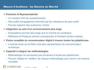 Mesure d’Audience : les Besoins du Marché

 Précision & Représentativité
  – Un nombre infini de comportements
  – Des profils d‟engagement dominés par les utilisateurs les plus actifs
  – Pouvoir capturer des audiences „niches‟
 Intégration au sein d’un environnement plus large
  – Ecosystème est bien plus large que le marché du numérique
  – Méthodes & Pratiques doivent correspondre à l‟existant (autres médias)
 Vision complète du consommateur digital à travers toutes les plateformes
  – L‟activité seule sur le Web n‟est plus représentative du consommateur
    numérique
 Capacité à intégrer les méthodologies
  – Méthodologie ne conviendra pas forcément à toutes les plateformes
  – Pouvoir intégrer le „meilleur‟ de chaque méthodologie pour fournir une mesure
    complète

                    © comScore, Inc.   Proprietary.   13
 