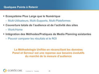 Quelques Points à Retenir


 Ecosystème Plus Large que le Numérique
 – Multi-Utilisateurs, Multi-Supports, Multi-Plateformes
 Couverture totale de l’audience et de l’activité des sites
 – Work/Home
 Intégration des Méthodes/Pratiques de Media Planning existantes
 – Pouvoir comparer les résultats et le ROI



        La Méthodologie Unifiée en réconciliant les données
       Panel et Serveur est une reponse aux besoins évolutifs
                 du marché de la mesure d’audience




                  © comScore, Inc.   Proprietary.   20
 
