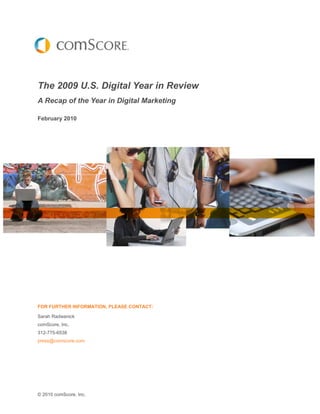 The 2009 U.S. Digital Year in Review
A Recap of the Year in Digital Marketing

February 2010




FOR FURTHER INFORMATION, PLEASE CONTACT:

Sarah Radwanick
comScore, Inc.
312-775-6538
press@comscore.com




© 2010 comScore, Inc.
 