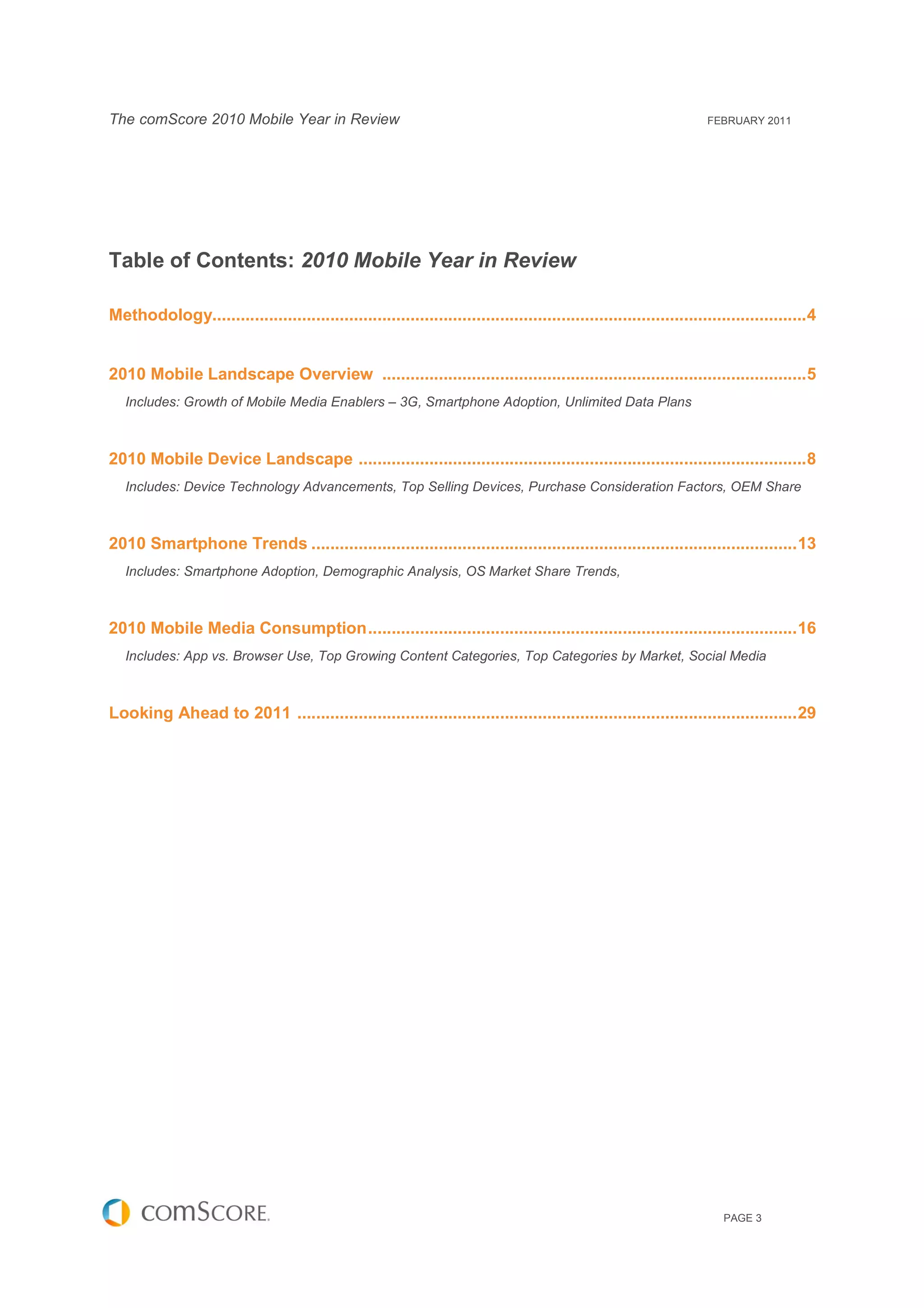 The comScore 2010 Mobile Year in Review                                                                              FEBRUARY 2011




Table of Contents: 2010 Mobile Year in Review

Methodology.............................................................................................................................. 4


2010 Mobile Landscape Overview .......................................................................................... 5
   Includes: Growth of Mobile Media Enablers – 3G, Smartphone Adoption, Unlimited Data Plans



2010 Mobile Device Landscape ............................................................................................... 8
   Includes: Device Technology Advancements, Top Selling Devices, Purchase Consideration Factors, OEM Share



2010 Smartphone Trends ....................................................................................................... 13
   Includes: Smartphone Adoption, Demographic Analysis, OS Market Share Trends,



2010 Mobile Media Consumption ........................................................................................... 16
   Includes: App vs. Browser Use, Top Growing Content Categories, Top Categories by Market, Social Media



Looking Ahead to 2011 .......................................................................................................... 29




                                                                                                                        PAGE 3
 