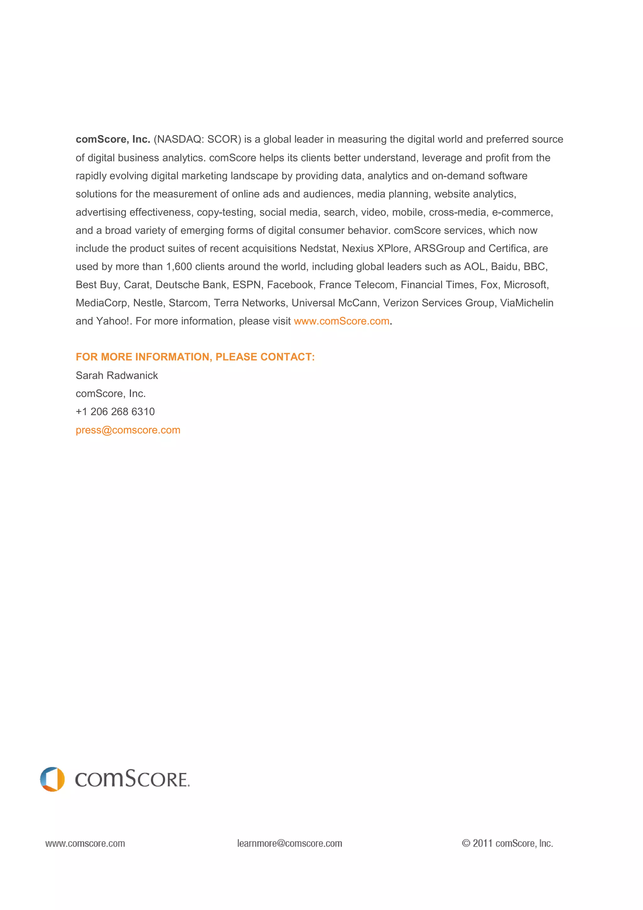 The comScore 2010 Mobile Year in Review                                                     FEBRUARY 2011




comScore, Inc. (NASDAQ: SCOR) is a global leader in measuring the digital world and preferred source
of digital business analytics. comScore helps its clients better understand, leverage and profit from the
rapidly evolving digital marketing landscape by providing data, analytics and on-demand software
solutions for the measurement of online ads and audiences, media planning, website analytics,
advertising effectiveness, copy-testing, social media, search, video, mobile, cross-media, e-commerce,
and a broad variety of emerging forms of digital consumer behavior. comScore services, which now
include the product suites of recent acquisitions Nedstat, Nexius XPlore, ARSGroup and Certifica, are
used by more than 1,600 clients around the world, including global leaders such as AOL, Baidu, BBC,
Best Buy, Carat, Deutsche Bank, ESPN, Facebook, France Telecom, Financial Times, Fox, Microsoft,
MediaCorp, Nestle, Starcom, Terra Networks, Universal McCann, Verizon Services Group, ViaMichelin
and Yahoo!. For more information, please visit www.comScore.com.


FOR MORE INFORMATION, PLEASE CONTACT:
Sarah Radwanick
comScore, Inc.
+1 206 268 6310
press@comscore.com




                                                                                             PAGE 32
 
