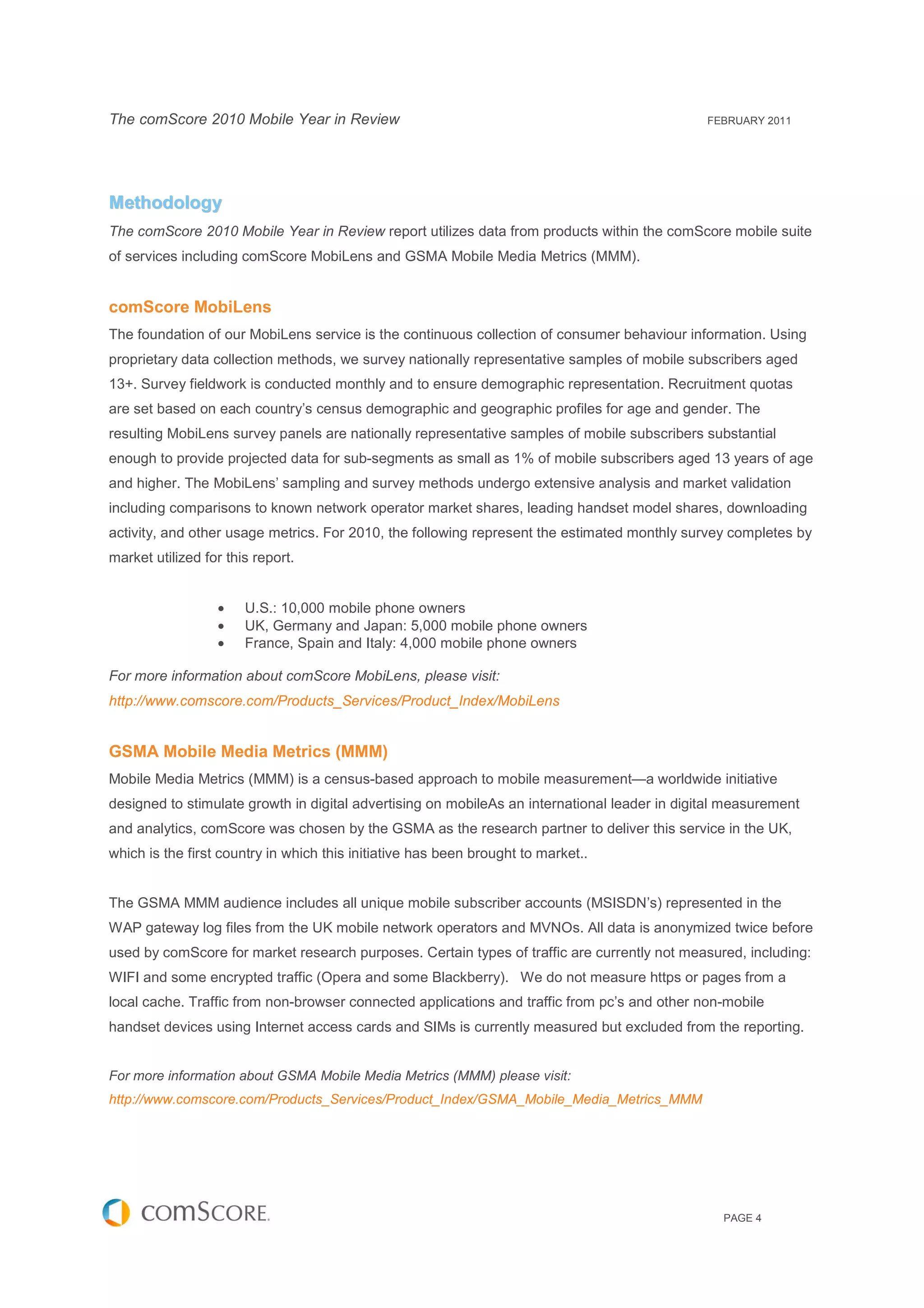 The comScore 2010 Mobile Year in Review                                                        FEBRUARY 2011




Methodology
The comScore 2010 Mobile Year in Review report utilizes data from products within the comScore mobile suite
of services including comScore MobiLens and GSMA Mobile Media Metrics (MMM).


comScore MobiLens
The foundation of our MobiLens service is the continuous collection of consumer behaviour information. Using
proprietary data collection methods, we survey nationally representative samples of mobile subscribers aged
13+. Survey fieldwork is conducted monthly and to ensure demographic representation. Recruitment quotas
are set based on each country’s census demographic and geographic profiles for age and gender. The
resulting MobiLens survey panels are nationally representative samples of mobile subscribers substantial
enough to provide projected data for sub-segments as small as 1% of mobile subscribers aged 13 years of age
and higher. The MobiLens’ sampling and survey methods undergo extensive analysis and market validation
including comparisons to known network operator market shares, leading handset model shares, downloading
activity, and other usage metrics. For 2010, the following represent the estimated monthly survey completes by
market utilized for this report.


                  •    U.S.: 10,000 mobile phone owners
                  •    UK, Germany and Japan: 5,000 mobile phone owners
                  •    France, Spain and Italy: 4,000 mobile phone owners

For more information about comScore MobiLens, please visit:
http://www.comscore.com/Products_Services/Product_Index/MobiLens


GSMA Mobile Media Metrics (MMM)
Mobile Media Metrics (MMM) is a census-based approach to mobile measurement—a worldwide initiative
designed to stimulate growth in digital advertising on mobileAs an international leader in digital measurement
and analytics, comScore was chosen by the GSMA as the research partner to deliver this service in the UK,
which is the first country in which this initiative has been brought to market..


The GSMA MMM audience includes all unique mobile subscriber accounts (MSISDN’s) represented in the
WAP gateway log files from the UK mobile network operators and MVNOs. All data is anonymized twice before
used by comScore for market research purposes. Certain types of traffic are currently not measured, including:
WIFI and some encrypted traffic (Opera and some Blackberry). We do not measure https or pages from a
local cache. Traffic from non-browser connected applications and traffic from pc’s and other non-mobile
handset devices using Internet access cards and SIMs is currently measured but excluded from the reporting.


For more information about GSMA Mobile Media Metrics (MMM) please visit:
http://www.comscore.com/Products_Services/Product_Index/GSMA_Mobile_Media_Metrics_MMM




                                                                                                 PAGE 4
 