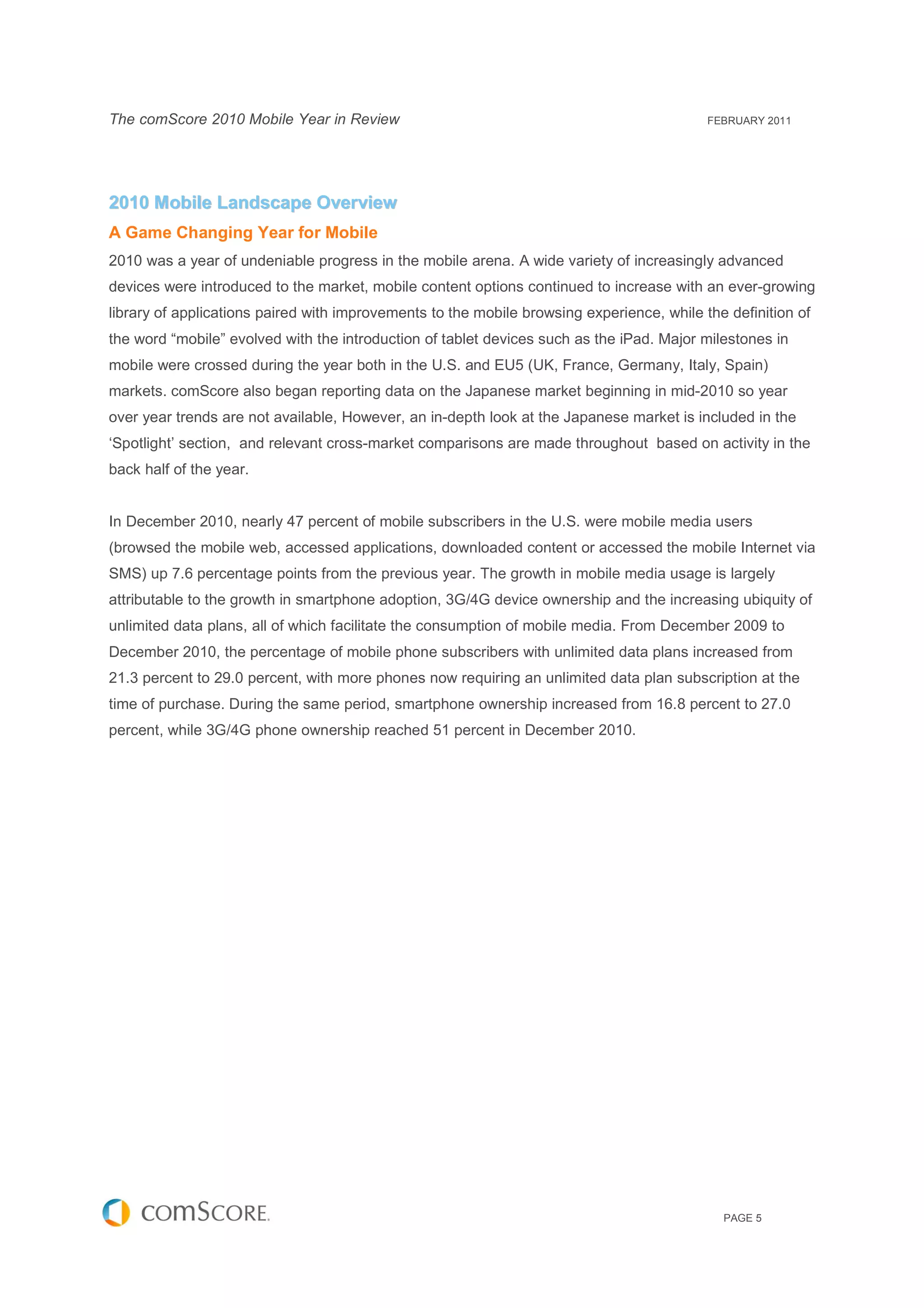 The comScore 2010 Mobile Year in Review                                                    FEBRUARY 2011




2010 Mobile Landscape Overview
A Game Changing Year for Mobile
2010 was a year of undeniable progress in the mobile arena. A wide variety of increasingly advanced
devices were introduced to the market, mobile content options continued to increase with an ever-growing
library of applications paired with improvements to the mobile browsing experience, while the definition of
the word “mobile” evolved with the introduction of tablet devices such as the iPad. Major milestones in
mobile were crossed during the year both in the U.S. and EU5 (UK, France, Germany, Italy, Spain)
markets. comScore also began reporting data on the Japanese market beginning in mid-2010 so year
over year trends are not available, However, an in-depth look at the Japanese market is included in the
‘Spotlight’ section, and relevant cross-market comparisons are made throughout based on activity in the
back half of the year.


In December 2010, nearly 47 percent of mobile subscribers in the U.S. were mobile media users
(browsed the mobile web, accessed applications, downloaded content or accessed the mobile Internet via
SMS) up 7.6 percentage points from the previous year. The growth in mobile media usage is largely
attributable to the growth in smartphone adoption, 3G/4G device ownership and the increasing ubiquity of
unlimited data plans, all of which facilitate the consumption of mobile media. From December 2009 to
December 2010, the percentage of mobile phone subscribers with unlimited data plans increased from
21.3 percent to 29.0 percent, with more phones now requiring an unlimited data plan subscription at the
time of purchase. During the same period, smartphone ownership increased from 16.8 percent to 27.0
percent, while 3G/4G phone ownership reached 51 percent in December 2010.




                                                                                             PAGE 5
 
