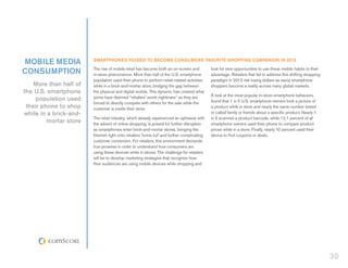 mobile media            Smartphones Poised to Become Consumers’ Favorite Shopping Companion in 2012

consumption             The rise of mobile retail has become both an on-screen and
                        in-store phenomenon. More than half of the U.S. smartphone
                                                                                            look for new opportunities to use these mobile habits to their
                                                                                            advantage. Retailers that fail to address this shifting shopping
                        population used their phone to perform retail-related activities    paradigm in 2012 risk losing dollars as savvy smartphone
    More than half of   while in a brick-and-mortar store, bridging the gap between         shoppers become a reality across many global markets.
the U.S. smartphone     the physical and digital worlds. This dynamic has created what
                        some have deemed “retailers’ worst nightmare” as they are           A look at the most popular in-store smartphone behaviors,
    population used                                                                         found that 1 in 5 U.S. smartphone owners took a picture of
                        forced to directly compete with others for the sale while the
 their phone to shop    customer is inside their store.                                     a product while in store and nearly the same number texted
while in a brick-and-                                                                       or called family or friends about a specific product. Nearly 1
                        The retail industry, which already experienced an upheaval with     in 5 scanned a product barcode, while 12.1 percent of all
         mortar store   the advent of online shopping, is poised for further disruption     smartphone owners used their phone to compare product
                        as smartphones enter brick-and-mortar stores, bringing the          prices while in a store. Finally, nearly 10 percent used their
                        Internet right onto retailers’ home turf and further complicating   device to find coupons or deals.
                        customer conversion. For retailers, this environment demands
                        true prowess in order to understand how consumers are
                        using these devices while in stores. The challenge for retailers
                        will be to develop marketing strategies that recognize how
                        their audiences are using mobile devices while shopping and




                                                                                                                                                               30
 