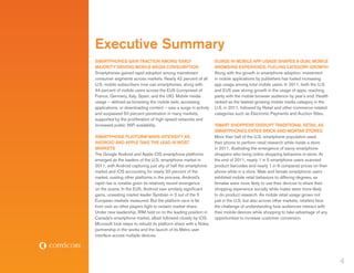 Executive Summary
Smartphones Gain Traction Among ‘Early                            Surge in Mobile App Usage Shapes a Dual Mobile
Majority’ Driving Mobile Media Consumption                        Browsing Experience, Fueling Category Growth
Smartphones gained rapid adoption among mainstream                Along with the growth in smartphone adoption, investment
consumer segments across markets. Nearly 42 percent of all        in mobile applications by publishers has fueled increasing
U.S. mobile subscribers now use smartphones, along with           app usage among total mobile users. In 2011, both the U.S.
44 percent of mobile users across the EU5 (comprised of           and EU5 saw strong growth in the usage of apps, reaching
France, Germany, Italy, Spain, and the UK). Mobile media          parity with the mobile browser audience by year’s end. Health
usage – defined as browsing the mobile web, accessing             ranked as the fastest-growing mobile media category in the
applications, or downloading content – saw a surge in activity    U.S. in 2011, followed by Retail and other commerce-related
and surpassed 50 percent penetration in many markets,             categories such as Electronic Payments and Auction Sites.
supported by the proliferation of high-speed networks and
increased public WiFi availability.                               ‘Smart Shoppers’ Disrupt Traditional Retail as
                                                                  Smartphones Enter Brick-and-Mortar Stores
Smartphone Platform Wars Intensify As                             More than half of the U.S. smartphone population used
Android and Apple Take the Lead in Most                           their phone to perform retail research while inside a store
Markets                                                           in 2011, illustrating the emergence of savvy smartphone
The Google Android and Apple iOS smartphone platforms             shoppers who bring online shopping behaviors in-store. At
emerged as the leaders of the U.S. smartphone market in           the end of 2011, nearly 1 in 5 smartphone users scanned
2011, with Android capturing just shy of half the smartphone      product barcodes and nearly 1 in 8 compared prices on their
market and iOS accounting for nearly 30 percent of the            phone while in a store. Male and female smartphone users
market, ousting other platforms in the process. Android’s         exhibited mobile retail behaviors to differing degrees, as
rapid rise is notable given its relatively recent emergence       females were more likely to use their devices to share their
on the scene. In the EU5, Android saw similarly significant       shopping experience socially while males were more likely
gains, unseating market leader Symbian in 3 out of the 5          to do product research. As mobile retail usage grows not
European markets measured. But the platform race is far           just in the U.S. but also across other markets, retailers face
from over as other players fight to reclaim market share.         the challenge of understanding how audiences interact with
Under new leadership, RIM held on to the leading position in      their mobile devices while shopping to take advantage of any
Canada’s smartphone market, albeit followed closely by iOS.       opportunities to increase customer conversion.
Microsoft took steps to rebuild its platform share with a Nokia
partnership in the works and the launch of its Metro user
interface across multiple devices.




                                                                                                                                   4
 