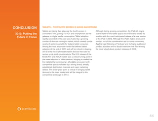Conclusion           TABLETS – THE FOURTH SCREEN IS GOING MAINSTREAM
                     Tablets are taking their place as the fourth screen in           Although facing growing competition, the iPad still reigns
 2012: Putting the   consumers’ lives, joining TV, PCs and smartphones as the         as the leader in the tablet space and will look to solidify its
                     gateway to digital media consumption. Tablet adoption            position with the much anticipated release of a new version
  Future in Focus
                     rapidly ascended in the past year, fueled by a growing           of the iPad in 2012. Although the iPad’s higher price point
                     number of devices coming to market, which created a wide         keeps it out of the consideration set for some consumers,
                     variety of options available for today’s tablet consumer.        Apple’s loyal following of ‘fanboys’ and its highly-publicized
                     Among the most important trends that defined tablet              product launches will no doubt make the new iPad among
                     adoption at the end of 2011 and will be critical in shaping      the most talked about product releases of 2012.
                     2012 is the rise in affordable tablet devices that cater to
                     various price point considerations. The U.S. release of the
                     Kindle Fire and NOOK Tablet was a critical turning point in
                     the mass adoption of tablet devices, bringing to market the
                     first tablets that combined an affordable price point with
                     competitive specs anchored by a strong brand, already
                     established distribution channels and major marketing
                     dollars. This lower price point is critical in bringing tablet
                     devices to the mass market and will be integral to this
                     competitive landscape in 2012.




                                                                                                                                                        44
 