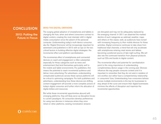Conclusion           MIND THE DIGITAL OMNIVORE
                     The surging global adoption of smartphones and tablets is         are disrupted and may not be adequately replaced by
 2012: Putting the   changing the how, when and where consumers connect to             the emerging channel. In 2011 we observed the marked
                     digital content, creating the most dramatic shift in digital      decline of such categories as webmail, weather, maps
  Future in Focus
                     media consumption since the advent of the personal                and others on the classic web, as audiences have turned
                     computer. Understanding today’s multi-device consumer,            with increasing frequency to their mobile devices for these
                     aka the ‘Digital Omnivore,’ will be increasingly important for    activities. Digital commerce continues to take share from
                     advertisers and publishers in 2012 with an eye on the two         traditional retail channels, a trend that will only accelerate
                     critical factors to building effective digital strategies: the    with smartphones entering retail stores and tablets
                     incremental effect and platform cannibalization.                  becoming a preferred source of late-night surfing. We will
                                                                                       also see the continued transition from physical products
                     The incremental effect of smartphones and connected               such as CDs and books to digital content.
                     devices on reach and engagement is often substantial,
                     especially for those categories such as news and                  The incremental effect and potential for cannibalization
                     entertainment that lend themselves particularly well to           point to the rising importance of understanding
                     the mobile and tablet environments. For publishers, this          complementary device usage in the coming year. Devices
                     means the potential to reach incremental audience and             influence the way people consume content and it is
                     deliver more advertising. For advertisers, understanding          important to remember that they do not exist in isolation of
                     unduplicated audiences across these various platforms will        one another, but rather have a complementary relationship
                     be critical to optimizing campaigns. For both publishers and      in consumers’ lives. Understanding how consumers behave
                     advertisers, understanding how these devices are shifting         across multiple environments is the key for businesses to
                     content engagement will provide a more complete picture of        stay ahead of the curve and ensure their digital businesses
                     today’s digital consumer and further inform the allocation of     minimize the effects of disruption and maximize the
                     digital dollars and resources.                                    incremental opportunities.

                     But while these incremental opportunities abound with
                     emerging platforms, they will likely serve as disruptive forces
                     to current paradigms. As consumers develop preferences
                     for using new devices in instances where they once
                     relied on other platforms, existing monetization streams




                                                                                                                                                        45
 