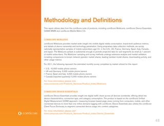 Methodology and Definitions
This report utilizes data from the comScore suite of products, including comScore MobiLens, comScore Device Essentials,
GSMA MMM and comScore Mobile Metrix 2.0.



comScore MobiLens
comScore MobiLens provides market-wide insight into mobile digital media consumption, brand-level audience metrics,
and details of device ownership and technology penetration. Using proprietary data collection methods, we survey
nationally representative samples of mobile subscribers age13+ in the U.S., UK, France, Germany, Spain, Italy, Canada,
and Japan. The MobiLens sample is substantial enough to provide projected data for sub-segments as small as 1 percent
of mobile subscribers. The MobiLens’ sampling and survey methods undergo extensive analysis and market validation
including comparisons to known network operator market shares, leading handset model shares, downloading activity, and
other usage metrics.

For 2011, the following represent the estimated monthly survey completes by market utilized for this report:

•	 U.S.: 10,000 mobile phone owners
•	 UK and Germany: 5,000 mobile phone owners
•	 France, Spain and Italy: 4,000 mobile phone owners
•	 Canada (reported quarterly): 5,000 mobile phone owners

For more information, please visit:
www.comscore.com/Products_Services/Product_Index/MobiLens


COMSCORE DEVICE ESSENTIALS
comScore Device Essentials provides insight into digital traffic share across all devices worldwide, offering detail into
device characteristics, connection type, and category consumption. The product is based on the comScore Unified
Digital Measurement (UDM) approach, measuring browser-based page views coming from computers, mobile, and other
connected devices to more than one million domains tagging with comScore. Device Essentials also utilizes the comScore
Client Focus Dictionary to segment connected device usage into content categories.

For more information, please visit:
www.comscore.com/Products_Services/Product_Index/Device_Essentials


                                                                                                                            48
 
