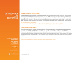Methodology                    GSMA Mobile Media Metrics (MMM)

         and                   GSMA Mobile Media Metrics (MMM) is a partnership between the GSM Association (GSMA), comScore, and the UK’s 4
                               mobile operators: O2, Vodafone, EverythingEverywhere and 3UK. MMM provides a census-level solution for mobile media
  definitions                  reporting, taking irreversibly anonymised mobile internet usage data from 3 of the 4 UK mobile operators. The census data
                               collected from the operators is ascribed with demographic data collected from a permission-based sample of mobile users.
                               MMM delivers key market-level mobile web visitation and engagement metrics, as well as usage figures for connected apps.

                               For more information, please visit:
                               www.comscore.com/Products_Services/Product_Index/GSMA_Mobile_Media_Metrics_MMM


                               comscore Mobile Metrix 2.0
                               comScore Mobile Metrix 2.0 provides direct and continuous monitoring of actual U.S. consumer behavior on smartphones
                               across the Android, iOS and RIM platforms for mobile users age 18 and older. Utilizing comScore’s Unified Digital
                               Measurement approach, Mobile Metrix 2.0 combines panel and census measurement to provide a comprehensive picture of
                               mobile activity across browser and application usage including metrics such as unique visitors, reach, frequency and duration
                               as well as demographic insights in order to best understand today’s smartphone audience. The product is currently available
                               in beta.

  FOR FURTHER INFORMATION,     For more information, please visit:
           PLEASE CONTACT:     http://www.comscore.com/Products_Services/Product_Index/Mobile_Metrix

           Sarah Radwanick
              comScore, Inc.
           +1 206 268 6310
       press@comscore.com

            Carmela Aquino
             comScore, Inc.
          +1 703 438 2024
       press@comscore.com



                               © 2012 comScore, Inc.
 