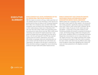executive   Mobile Devices Fuel Social Networking On-The-
            Go, Driving Real-Time Online Interaction
                                                                             Mobile Connectivity and Connected Devices
                                                                             Encourage Cross-Platform Digital Media
 summary    With the means to connect on-the-go, mobile users have not       Consumption among ‘Digital Omnivores’
            only adopted real-time social networking on their devices at a   Tablets quickly rose in popularity in 2011, taking less than
            growing rate but they are doing so with increasing frequency.    two years to reach nearly 40 million tablets in use among the
            64.2 million U.S. smartphone users and 48.4 million EU5          U.S. mobile population, significantly outpacing smartphones
            smartphone users accessed social networking sites or blogs       which took 7 years to reach similar levels of adoption. By the
            on their mobile devices at least once in December 2011,          end of 2011, nearly 15 percent of U.S. mobile users also
            with more than half of these mobile social networking users      had tablets – a trend seen across other markets as well.
            accessing social media almost every day. While mobile social     Combining portability with powerful computing functionality in
            networking users showed the highest propensity to read           a sleek, user-friendly package, tablets have emerged as the
            posts from people they knew personally, more than half of        fourth screen, heralding a shift to an increasingly multi-device
            those in the U.S. and nearly half in the EU5 also reported       lifestyle that is becoming the norm for many consumers we
            reading posts from brands, organizations, and events.            call “digital omnivores” who engage seamlessly with multiple
            With people increasingly using social networking sites not       online touchpoints throughout a day. Even when accessing
            just to interact with their friends but also with brands and     the same content, each device has very different peak usage
            organizations, this platform will only grow in importance for    times throughout a typical day, highlighting their varying use
            those advertisers seeking to engage their social networking      cases and value propositions to the digitally-connected
            audiences through mobile with location-based services.           consumer.
 