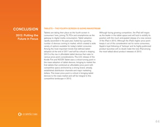 CONCLUSION           TABLETS – THE FOURTH SCREEN IS GOING MAINSTREAM
                     Tablets are taking their place as the fourth screen in           Although facing growing competition, the iPad still reigns
 2012: Putting the   consumers’ lives, joining TV, PCs and smartphones as the         as the leader in the tablet space and will look to solidify its
                     gateway to digital media consumption. Tablet adoption            position with the much anticipated release of a new version
  Future in Focus
                     rapidly ascended in the past year, fueled by a growing           of the iPad in 2012. Although the iPad’s higher price point
                     number of devices coming to market, which created a wide         keeps it out of the consideration set for some consumers,
                     variety of options available for today’s tablet consumer.        Apple’s loyal following of ‘fanboys’ and its highly-publicized
                     Among the most important trends that defined tablet              product launches will no doubt make the new iPad among
                     adoption at the end of 2011 and will be critical in shaping      the most talked about product releases of 2012.
                     2012 is the rise in affordable tablet devices that cater to
                     various price point considerations. The U.S. release of the
                     Kindle Fire and NOOK Tablet was a critical turning point in
                     the mass adoption of tablet devices, bringing to market the
                     first tablets that combined an affordable price point with
                     competitive specs anchored by a strong brand, already
                     established distribution channels and major marketing
                     dollars. This lower price point is critical in bringing tablet
                     devices to the mass market and will be integral to this
                     competitive landscape in 2012.




                                                                                                                                                        44
 
