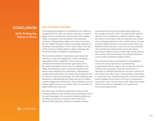 CONCLUSION           MIND THE DIGITAL OMNIVORE
                     The surging global adoption of smartphones and tablets is         are disrupted and may not be adequately replaced by
 2012: Putting the   changing the how, when and where consumers connect to             the emerging channel. In 2011 we observed the marked
                     digital content, creating the most dramatic shift in digital      decline of such categories as webmail, weather, maps
  Future in Focus
                     media consumption since the advent of the personal                and others on the classic web, as audiences have turned
                     computer. Understanding today’s multi-device consumer,            with increasing frequency to their mobile devices for these
                     aka the ‘Digital Omnivore,’ will be increasingly important for    activities. Digital commerce continues to take share from
                     advertisers and publishers in 2012 with an eye on the two         traditional retail channels, a trend that will only accelerate
                     critical factors to building effective digital strategies: the    with smartphones entering retail stores and tablets
                     incremental effect and platform cannibalization.                  becoming a preferred source of late-night surfing. We will
                                                                                       also see the continued transition from physical products
                     The incremental effect of smartphones and connected               such as CDs and books to digital content.
                     devices on reach and engagement is often substantial,
                     especially for those categories such as news and                  The incremental effect and potential for cannibalization
                     entertainment that lend themselves particularly well to           point to the rising importance of understanding
                     the mobile and tablet environments. For publishers, this          complementary device usage in the coming year. Devices
                     means the potential to reach incremental audience and             influence the way people consume content and it is
                     deliver more advertising. For advertisers, understanding          important to remember that they do not exist in isolation of
                     unduplicated audiences across these various platforms will        one another, but rather have a complementary relationship
                     be critical to optimizing campaigns. For both publishers and      in consumers’ lives. Understanding how consumers behave
                     advertisers, understanding how these devices are shifting         across multiple environments is the key for businesses to
                     content engagement will provide a more complete picture of        stay ahead of the curve and ensure their digital businesses
                     today’s digital consumer and further inform the allocation of     minimize the effects of disruption and maximize the
                     digital dollars and resources.                                    incremental opportunities.

                     But while these incremental opportunities abound with
                     emerging platforms, they will likely serve as disruptive forces
                     to current paradigms. As consumers develop preferences
                     for using new devices in instances where they once
                     relied on other platforms, existing monetization streams




                                                                                                                                                        45
 