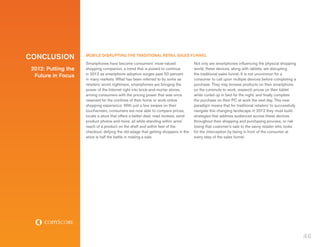 CONCLUSION           MOBILE DISRUPTING THE TRADITIONAL RETAIL SALES FUNNEL
                     Smartphones have become consumers’ most-valued                 Not only are smartphones influencing the physical shopping
 2012: Putting the   shopping companion, a trend that is poised to continue         world, these devices, along with tablets, are disrupting
                     in 2012 as smartphone adoption surges past 50 percent          the traditional sales funnel. It is not uncommon for a
  Future in Focus
                     in many markets. What has been referred to by some as          consumer to call upon multiple devices before completing a
                     retailers’ worst nightmare, smartphones are bringing the       purchase. They may browse products on their smartphone
                     power of the Internet right into brick-and-mortar stores,      on the commute to work, research prices on their tablet
                     arming consumers with the pricing power that was once          while curled up in bed for the night, and finally complete
                     reserved for the confines of their home or work online         the purchase on their PC at work the next day. This new
                     shopping experience. With just a few swipes on their           paradigm means that for traditional retailers’ to successfully
                     touchscreen, consumers are now able to compare prices,         navigate this changing landscape in 2012 they must build
                     locate a store that offers a better deal, read reviews, send   strategies that address audiences across these devices
                     product photos and more, all while standing within arms’       throughout their shopping and purchasing process, or risk
                     reach of a product on the shelf and within feet of the         losing that customer’s sale to the savvy retailer who looks
                     checkout, defying the old adage that getting shoppers in the   for the interception by being in front of the consumer at
                     store is half the battle in making a sale.                     every step of the sales funnel.




                                                                                                                                                     46
 