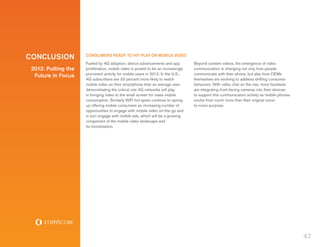 CONCLUSION           CONSUMERS READY TO HIT PLAY ON MOBILE VIDEO
                     Fueled by 4G adoption, device advancements and app            Beyond content videos, the emergence of video
 2012: Putting the   proliferation, mobile video is poised to be an increasingly   communication is changing not only how people
                     prominent activity for mobile users in 2012. In the U.S.,     communicate with their phone, but also how OEMs
  Future in Focus
                     4G subscribers are 33 percent more likely to watch            themselves are evolving to address shifting consumer
                     mobile video on their smartphone than an average user,        behaviors. With video chat on the rise, more handsets
                     demonstrating the critical role 4G networks will play         are integrating front-facing cameras into their devices
                     in bringing video to the small screen for mass mobile         to support this communication activity as mobile phones
                     consumption. Similarly WiFi hot spots continue to spring      evolve from much more than their original voice-
                     up offering mobile consumers an increasing number of          to-voice purpose.
                     opportunities to engage with mobile video on-the-go and
                     in turn engage with mobile ads, which will be a growing
                     component of the mobile video landscape and
                     its monetization.




                                                                                                                                             47
 