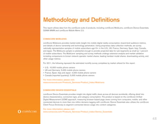 Methodology and Definitions
This report utilizes data from the comScore suite of products, including comScore MobiLens, comScore Device Essentials,
GSMA MMM and comScore Mobile Metrix 2.0.



COMSCORE MOBILENS
comScore MobiLens provides market-wide insight into mobile digital media consumption, brand-level audience metrics,
and details of device ownership and technology penetration. Using proprietary data collection methods, we survey
nationally representative samples of mobile subscribers age13+ in the U.S., UK, France, Germany, Spain, Italy, Canada,
and Japan. The MobiLens sample is substantial enough to provide projected data for sub-segments as small as 1 percent
of mobile subscribers. The MobiLens’ sampling and survey methods undergo extensive analysis and market validation
including comparisons to known network operator market shares, leading handset model shares, downloading activity, and
other usage metrics.

For 2011, the following represent the estimated monthly survey completes by market utilized for this report:

•	 U.S.: 10,000 mobile phone owners
•	 UK and Germany: 5,000 mobile phone owners
•	 France, Spain, Italy and Japan: 4,000 mobile phone owners
•	 Canada (reported quarterly): 5,000 mobile phone owners

For more information, please visit:
www.comscore.com/Products_Services/Product_Index/MobiLens


COMSCORE DEVICE ESSENTIALS
comScore Device Essentials provides insight into digital traffic share across all devices worldwide, offering detail into
device characteristics, connection type, and category consumption. The product is based on the comScore Unified
Digital Measurement (UDM) approach, measuring browser-based page views coming from computers, mobile, and other
connected devices to more than one million domains tagging with comScore. Device Essentials also utilizes the comScore
Client Focus Dictionary to segment connected device usage into content categories.

For more information, please visit:
www.comscore.com/Products_Services/Product_Index/Device_Essentials


                                                                                                                            48
 