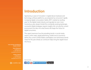 Introduction
                             Sparked by a wave of innovation in digital device hardware and
                             technology software platforms, accompanied by consumers’ rapidly
                             increasing digital consumption habits, 201 marked an exciting
                                                                         1
                             year for the digital media industry and signaled an even more
                             momentous year ahead. Amidst this constantly evolving landscape,
                             successful digital strategies require insights into not only the current
                             environment, but also into what trends will shape the future for
                             digital consumers.
                             This report examines how the prevailing trends in social media,
                             search, online video, digital advertising, mobile and e-commerce
                             define the current United States marketplace and what these trends
                             mean for the year ahead, as comScore helps bring the digital future
                             into focus.
FOR FURTHER INFORMATION,
         PLEASE CONTACT:

         Sarah Radwanick
            comScore, Inc.
         +1 206 268 6310
     press@comscore.com

         Andrew Lipsman
           comScore, Inc.
         +1 312 775 6510
     press@comscore.com
                             Stay Connected


                                              Follow @comscore


                                                                                                        2
 