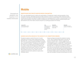 Mobile
     Smartphone     SMARTPHONES AND TABLETS REDEFINE MEDIA CONSUMPTION
    adoption now    2011 was undoubtedly the year of mobile as the rapid adoption of smartphones created a growing population of ever-
   reaches 2 in 5   connected consumers, while tablets became the media companion of choice for a growing number of Americans. Both
                    smartphones and tablets have altered the digital ecosystem as an increasing amount of media is consumed away from the
mobile Americans    classic web (computers), a trend that is poised to accelerate into 2012. Several key milestones reached during the year
                    demonstrate the rise of the mobile consumer and point to an exciting year ahead for the industry.



                     January 2011                                           July                   September                 December
                     Android surpasses RIM to                               smartphones account    majority of mobile        smartphone penetration
                     lead smartphone market                                 for the majority of    phone owners use          reaches 2 in 5 mobile users
                                                                            new mobile device      mobile media
                                                                            acquisitions for the
                                                                            first time




                    ANDROID AND APPLE DEVICES IN THE HANDS OF 3 IN 4 SMARTPHONE OWNERS

                    Smartphone adoption reached 42 percent of mobile                Android and Apple dominated the smartphone narrative
                    subscribers for the three-month average period ending           in 2011, with a combined market share of more than 75
                    December 2011, increasing 15 percentage points during           percent in December 2011. Android in particular saw
                    2011 and representing an additional 35 million smartphone       impressive growth in 2011, surpassing RIM to lead as the
                    device owners. In July 2011, smartphones accounted for          top smartphone platform in January 2011. Android devices
                    the majority of new mobile phone purchases for the first        accounted for 47.3 percent of the smartphone market in
                    time, quite a change from the beginning of 2009 when            December 2011, an 18.6-point increase versus the previous
                    smartphones accounted for just 18 percent of new device         year, driven by the proliferation of the OS across devices
                    purchases. At the end of 2011 there were more than              and carriers. Just three years after the first Android-operated
                    400 smartphone devices on the market in the U.S.,               device was released in October 2008 with the T-Mobile G1,
                    supplying consumers with a plethora of options when             the Android installed audience base eclipsed 40 million U.S.
                    choosing a device.                                              users with the platform showing continued growth into 2012.




                                                                                                                                                           22
 