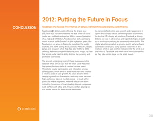 2012: Putting the Future in Focus
CONCLUSION   FACEBOOK IPO RAISES THE PROFILE OF SOCIAL NETWORKING AND DIGITAL ADVERTISING
             Facebook’s $5 billion public offering, the largest ever          As network effects drive user growth and engagement, it
             U.S. tech IPO, has demonstrated the true power of social         opens the doors to robust advertising-based businesses.
             media as a profitable enterprise. With a rumored valuation       As the top U.S. display ad publisher, Facebook is driving
             of as high as $100 billion, Facebook has built a company         billions per year in ad revenue and reportedly hopes to add
             worth as much as McDonald’s in just eight short years. But       to its totals by monetizing its substantial mobile traffic. The
             Facebook is not alone in flexing its muscle on the public        digital advertising market is growing quickly as large brand
             markets, with 2011 seeing the successful IPOs of LinkedIn,       advertisers continue to ramp up their investment in the
             Zynga and Groupon, while Yelp has also filed for a 2012          medium, which is just another indication that the wind is at
             offering. As these companies take the public stage, it’s clear   the backs of Facebook and other social media companies
             that social media has the ability to drive fast-growing and      as they take center stage on the stock market.
             profitable businesses.

             The strength underlying most of these businesses is the
             network effect, which says that the more users that enter
             the system, the more value it creates for other users.
             This elicits greater participation and interaction among
             existing users, which attracts even more users and creates
             a virtuous cycle of user growth. As users become more
             deeply ingrained into the service, switching costs become
             high and winner-take-all markets occur – at least within
             particular market segments. Network effects have been
             critical to the success of many leading Internet companies,
             such as Microsoft, eBay and Amazon, and are playing out
             in a similar fashion for these social media sites.




                                                                                                                                                30
 