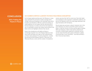 CONCLUSION           2012 SUMMER OLYMPICS ILLUMINATE THE RISE OF MULTIMEDIA CONSUMPTION
                     As the largest global sporting event, the Olympics in many    owners was less than half its current size. Now both tablet
 2012: Putting the   ways represents the pinnacle of media coverage with a         and smartphone users represent a substantial audience, not
                     virtually continuous broadcast of the seventeen day event’s   just for the Olympics, but for the many large advertisers that
  Future in Focus
                     triumphs and tribulations. With the continued evolution of    align themselves with the Games.
                     media platforms, we can expect that the upcoming 2012
                     Summer Olympics in London will see the most expansive         Social media also promises to play an important role in this
                     use of multimedia to ensure that viewers have access to the   year’s Olympics as citizens around the world connect to
                     latest events and highlights wherever they may be.            share, in real-time, the joy of victory and the agony of defeat.
                                                                                   With each Olympics, historic feats will be achieved and
                     Expect that smartphones and tablets will play an              moments of national glory captured for posterity, and we
                     increasingly important role in the Olympic Games as fans      can be certain that this year’s games will feature a global
                     view events and keep up to date on their national teams       community that is more connected – and interconnected –
                     on these various devices. For some perspective, consider      than it has ever been before.
                     that during the 2010 Olympic Games in Vancouver, the
                     iPad was still just a rumor and the number of smartphone




                                                                                                                                                      31
 