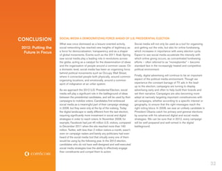 CONCLUSION           SOCIAL MEDIA A DEMOCRATIZING FORCE AHEAD OF U.S. PRESIDENTIAL ELECTION
                     What was once dismissed as a leisure-oriented activity,               Social media will not only be used as a tool for organizing
 2012: Putting the   social networking has reached new heights of legitimacy as            and getting out the vote, but also for online fundraising,
                     a force for democratization, transparency and as a shaper             which increases in importance with every election cycle.
  Future in Focus
                     of global movements. Events such as the 2011 Arab Spring              Expect to see social media accelerate the intensity with
                     saw social media play a leading role in revolutions across            which online giving occurs, as concentrated fundraising
                     the globe, acting as a catalyst for the dissemination of ideas        efforts – often referred to as “moneybombs” – become
                     and the organization of people around a common cause. On              standard fare in the increasingly heated and competitive
                     a domestic level, social media has been an organizing force           political environment.
                     behind political movements such as Occupy Wall Street,
                     where it connected people both physically, around common              Finally, digital advertising will continue to be an important
                     organizing locations, and emotionally, around a common                aspect of the political media environment. Though we
                     spirit of indignation at an unfair system.                            experience the constant barrage of TV ads in the lead-
                                                                                           up to the election, campaigns are turning to display
                     As we approach the 2012 U.S. Presidential Election, social            advertising early and often to help build their brands and
                     media will play a significant role in the battleground of ideas       set their narrative. Campaigns are also becoming more
                     between the presidential candidates, and will be used by their        adept at narrowly targeting important constituencies with
                     campaigns to mobilize voters. Candidates first embraced               ad campaigns, whether according to a specific interest or
                     social media as a meaningful part of their campaign strategy          geography, to ensure that the right messages reach the
                     in 2008, but they were only at the tip of the iceberg. Today          right voting blocs. In 2008, we saw an unlikely candidate in
                     the digital landscape is vastly different from the last election,     President Obama catch his primary and general elections
                     requiring significantly more investment in social and digital         by surprise with his advanced digital and social media
                     strategies in order to reach voters. In November 2008, for            strategies. We can be sure that in 2012, every campaign
                     example, Facebook had just 45 million U.S. visitors, compared         will be well-prepared and well-armed in the digital
                     to December 2011 when the site reached more than 160                  battleground.
                     million. Twitter, with less than 2 million visitors a month, wasn’t
                     even on campaign radars and barely any politicians had even
                     heard of the social media tool that virtually every one of them
                     would be using by the following year. In the 2012 election,
                     candidates who do not have well-designed and well-executed
                     social media strategies lose the ability to effectively engage
                     their constituents and compel them to action.



                                                                                                                                                           32
 