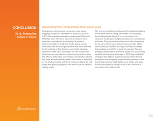 CONCLUSION           MOBILE DISRUPTING THE TRADITIONAL RETAIL SALES FUNNEL
                     Smartphones have become consumers’ most-valued                   Not only are smartphones influencing the physical shopping
 2012: Putting the   shopping companion, a trend that is poised to continue           world, these devices, along with tablets, are disrupting
                     in 2012 as smartphone adoption surges past 50 percent.           the traditional sales funnel. It is not uncommon for a
  Future in Focus
                     What has been referred to by some as retailers’ worst            consumer to call upon multiple devices before completing a
                     nightmare, smartphones are bringing the power of                 purchase. They may browse products on their smartphone
                     the Internet right into brick-and-mortar stores, arming          on the commute to work, research prices on their tablet
                     consumers with the pricing power that was once reserved          while curled up in bed for the night, and finally complete
                     for the confines of their home or work online shopping           the purchase on their PC at work the next day. This new
                     experience. With just a few swipes on their touchscreen,         paradigm means that for traditional retailers’ to successfully
                     consumers are now able to compare prices, locate a store         navigate this changing landscape in 2012 they must build
                     that offers a better deal, read reviews, send product photos     strategies that address audiences across these devices
                     and more, all while standing within arms’ reach of a product     throughout their shopping and purchasing process, or risk
                     on the shelf and within feet of the checkout, defying the old    losing that customer’s sale to the savvy retailer who looks
                     adage that getting shoppers in the store is half the battle in   for the interception by being in front of the consumer at
                     making a sale.                                                   every step of the sales funnel.




                                                                                                                                                       33
 