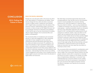 CONCLUSION           MIND THE DIGITAL OMNIVORE
                     Perhaps the most disruptive shift on the horizon for 2012       But while these incremental opportunities abound with
 2012: Putting the   is the rapid adoption of smartphones and tablets. These         emerging platforms, they may also serve as very disruptive
                     devices change the how, when and where consumers                forces to current paradigms. As consumers develop
  Future in Focus
                     connect to digital content, creating the most dramatic          preferences for using new platforms in instances where
                     shift in digital media consumption since the advent of the      they once relied on another – such as using smartphones
                     personal computer. Understanding today’s multi-device           or tablets for browsing on the living room couch instead of
                     consumer, or what is known as the ‘Digital Omnivore,’ will      using laptops – existing monetization streams are disrupted
                     be increasingly important for advertisers and publishers        and may not be adequately replaced by the emerging
                     in 2012 with an eye on the two critical factors to building     channel. In 2011 we observed the marked decline of such
                     effective digital strategies: the incremental effect and        categories as webmail, weather, maps and others on the
                     platform cannibalization.                                       classic web, as audiences have turned with increasing
                                                                                     frequency to their mobile devices for these activities. Digital
                     The incremental effect of smartphones and connected             commerce continues to take share from traditional retail
                     devices on reach and engagement is often substantial,           channels, a trend that will only accelerate with smartphones
                     especially for those categories such as news and                entering retail stores and tablets becoming a preferred
                     entertainment that lend themselves particularly well to         source of late-night surfing. We will also see the continued
                     the mobile and tablet environments. For publishers, this        cannibalization of physical products such as CDs and
                     means the potential to reach incremental audience and           books as consumers use more ways than ever before to
                     deliver more advertising. For advertisers, understanding        download content online.
                     unduplicated audiences across these various platforms will
                     be critical to optimizing campaigns. For both publishers and    The incremental effect and potential for cannibalization point
                     advertisers, understanding how these devices are shifting       to the rising importance of understanding complementary
                     content engagement will provide a more complete picture of      device usage in the coming year. Devices influence the way
                     today’s digital consumer and further inform the allocation of   people consume content and it is important to remember
                     digital dollars and resources.                                  that they do not exist in isolation of one another, but rather
                                                                                     have a complementary relationship in consumers’ lives.
                                                                                     Understanding how consumers behave across multiple
                                                                                     environments is the key for businesses to stay ahead of
                                                                                     the curve and ensure their digital businesses minimize
                                                                                     the effects of disruption and maximize the incremental
                                                                                     opportunities.



                                                                                                                                                       34
 