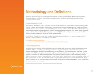 Methodology and Definitions
This report utilizes data from the comScore suite of products, including comScore Media Metrix, comScore qSearch,
comScore Ad Metrix, comScore Video Metrix, comScore MobiLens, comScore Device Essentials and comScore
E-Commerce Measurement.

COMSCORE MEDIA METRIX
The comScore Media Metrix suite of syndicated products sets the standard for digital audience measurement and media
planning. Powered by Unified Digital Measurement™, the revolutionary measurement approach that bridges panel-based
and website server-based metrics to account for 100 percent of a site’s audience, Media Metrix delivers the most accurate
and comprehensive suite of audience metrics, providing valuable demographic measures, such as age, gender, household
income and household size. Media Metrix reports on more than 70,000 entities, with audience measurement for 43
individual countries and 6 global regions, as well as worldwide totals.

The comScore Media Metrix product suite includes individual products utilized within this report including comScore
qSearch, comScore Ad Metrix and comScore Video Metrix.

For more information, please visit:
www.comscore.com/Products_Services/Product_Index/Media_Metrix_Suite


COMSCORE MOBILENS
comScore MobiLens provides market-wide insight into mobile digital media consumption, brand-level audience metrics,
and details of device ownership and technology penetration. Using proprietary data collection methods, we survey
nationally representative samples of mobile subscribers age13+ in the U.S., UK, France, Germany, Spain, Italy, Canada,
and Japan. The MobiLens sample is substantial enough to provide projected data for sub-segments as small as 1 percent
of mobile subscribers. The MobiLens’ sampling and survey methods undergo extensive analysis and market validation
including comparisons to known network operator market shares, leading handset model shares, downloading activity, and
other usage metrics. For 2011, the estimated monthly survey completes utilized for this report are 10,000 mobile phone
owners in the U.S. For the following analysis, the three-month average figures amount to a sample of 30,000 mobile users.

For more information, please visit:
www.comscore.com/Products_Services/Product_Index/MobiLens




                                                                                                                            36
 