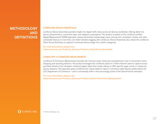 METHODOLOGY     COMSCORE DEVICE ESSENTIALS

          AND   comScore Device Essentials provides insight into digital traffic share across all devices worldwide, offering detail into
                device characteristics, connection type, and category consumption. The product is based on the comScore Unified
  DEFINITIONS   Digital Measurement (UDM) approach, measuring browser-based page views coming from computers, mobile, and other
                connected devices to more than one million domains tagging with comScore. Device Essentials also utilizes the comScore
                Client Focus Dictionary to segment connected device usage into content categories.

                For more information, please visit:
                www.comscore.com/Products_Services/Product_Index/Device_Essentials


                COMSCORE E-COMMERCE MEASUREMENT
                comScore E-Commerce Measurement provides the most accurate, timely and comprehensive view of consumers’ online
                shopping and spending behavior. The product leverages the comScore panel of 2 million Internet users to capture actual
                purchase behavior from shoppers’ checkout pages rather than simply relying on URL-specific page counts or measuring
                secure sessions. This approach gives comScore the unique ability to report e-commerce sales figures weeks before the
                U.S. Department of Commerce – and is consistently within a few percentage points of the Government’s estimates.

                For more information, please visit:
                www.comscore.com/Products_Services/Product_Index/e-Commerce_Measurement




                © 2012 comScore, Inc.



                                                                                                                                            37
 