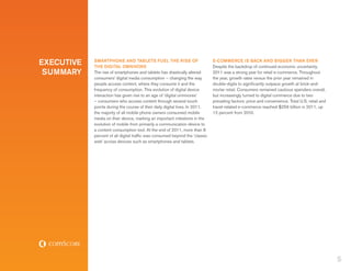 EXECUTIVE   SMARTPHONE AND TABLETS FUEL THE RISE OF
            THE DIGITAL OMNIVORE
                                                                              E-COMMERCE IS BACK AND BIGGER THAN EVER
                                                                              Despite the backdrop of continued economic uncertainty,
 SUMMARY    The rise of smartphones and tablets has drastically altered       2011 was a strong year for retail e-commerce. Throughout
            consumers’ digital media consumption – changing the way           the year, growth rates versus the prior year remained in
            people access content, where they consume it and the              double-digits to significantly outpace growth at brick-and-
            frequency of consumption. This evolution of digital device        mortar retail. Consumers remained cautious spenders overall,
            interaction has given rise to an age of ‘digital omnivores’       but increasingly turned to digital commerce due to two
            – consumers who access content through several touch              prevailing factors: price and convenience. Total U.S. retail and
            points during the course of their daily digital lives. In 2011,   travel-related e-commerce reached $256 billion in 2011, up
            the majority of all mobile phone owners consumed mobile           12 percent from 2010.
            media on their device, marking an important milestone in the
            evolution of mobile from primarily a communication device to
            a content consumption tool. At the end of 2011, more than 8
            percent of all digital traffic was consumed beyond the ‘classic
            web’ across devices such as smartphones and tablets.




                                                                                                                                                 5
 