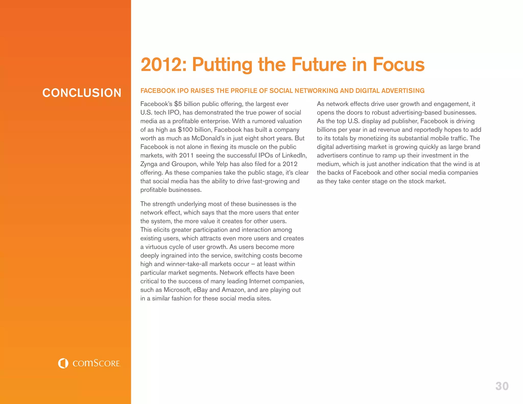 2012: Putting the Future in Focus
CONCLUSION   FACEBOOK IPO RAISES THE PROFILE OF SOCIAL NETWORKING AND DIGITAL ADVERTISING
             Facebook’s $5 billion public offering, the largest ever          As network effects drive user growth and engagement, it
             U.S. tech IPO, has demonstrated the true power of social         opens the doors to robust advertising-based businesses.
             media as a profitable enterprise. With a rumored valuation       As the top U.S. display ad publisher, Facebook is driving
             of as high as $100 billion, Facebook has built a company         billions per year in ad revenue and reportedly hopes to add
             worth as much as McDonald’s in just eight short years. But       to its totals by monetizing its substantial mobile traffic. The
             Facebook is not alone in flexing its muscle on the public        digital advertising market is growing quickly as large brand
             markets, with 2011 seeing the successful IPOs of LinkedIn,       advertisers continue to ramp up their investment in the
             Zynga and Groupon, while Yelp has also filed for a 2012          medium, which is just another indication that the wind is at
             offering. As these companies take the public stage, it’s clear   the backs of Facebook and other social media companies
             that social media has the ability to drive fast-growing and      as they take center stage on the stock market.
             profitable businesses.

             The strength underlying most of these businesses is the
             network effect, which says that the more users that enter
             the system, the more value it creates for other users.
             This elicits greater participation and interaction among
             existing users, which attracts even more users and creates
             a virtuous cycle of user growth. As users become more
             deeply ingrained into the service, switching costs become
             high and winner-take-all markets occur – at least within
             particular market segments. Network effects have been
             critical to the success of many leading Internet companies,
             such as Microsoft, eBay and Amazon, and are playing out
             in a similar fashion for these social media sites.




                                                                                                                                                30
 