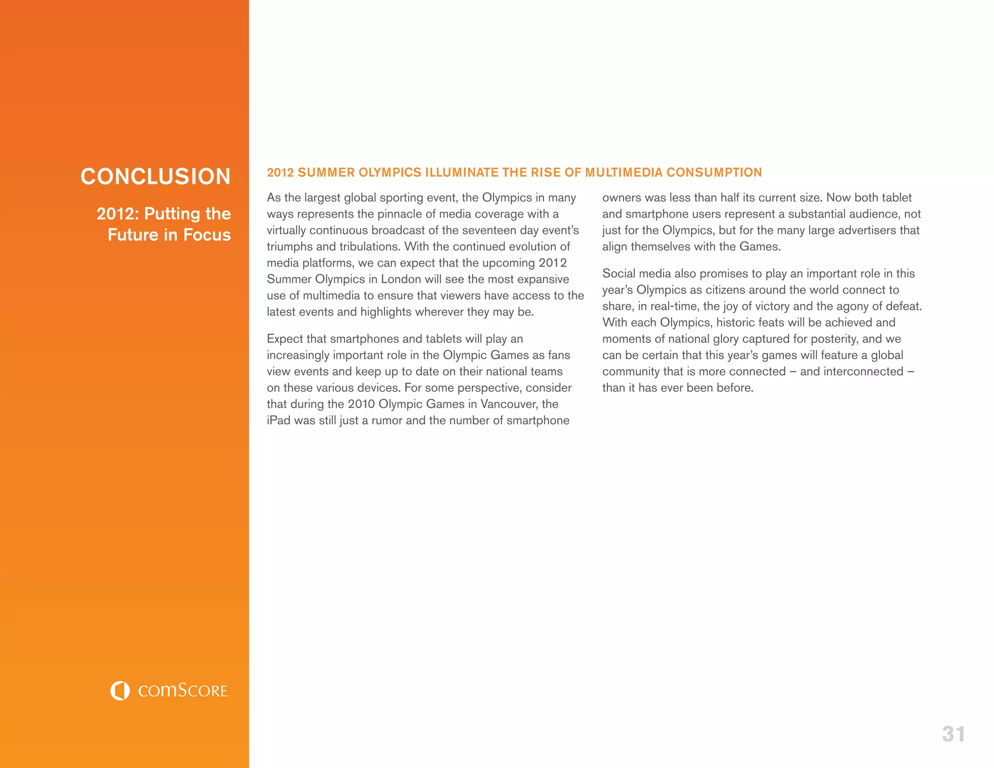CONCLUSION           2012 SUMMER OLYMPICS ILLUMINATE THE RISE OF MULTIMEDIA CONSUMPTION
                     As the largest global sporting event, the Olympics in many    owners was less than half its current size. Now both tablet
 2012: Putting the   ways represents the pinnacle of media coverage with a         and smartphone users represent a substantial audience, not
                     virtually continuous broadcast of the seventeen day event’s   just for the Olympics, but for the many large advertisers that
  Future in Focus
                     triumphs and tribulations. With the continued evolution of    align themselves with the Games.
                     media platforms, we can expect that the upcoming 2012
                     Summer Olympics in London will see the most expansive         Social media also promises to play an important role in this
                     use of multimedia to ensure that viewers have access to the   year’s Olympics as citizens around the world connect to
                     latest events and highlights wherever they may be.            share, in real-time, the joy of victory and the agony of defeat.
                                                                                   With each Olympics, historic feats will be achieved and
                     Expect that smartphones and tablets will play an              moments of national glory captured for posterity, and we
                     increasingly important role in the Olympic Games as fans      can be certain that this year’s games will feature a global
                     view events and keep up to date on their national teams       community that is more connected – and interconnected –
                     on these various devices. For some perspective, consider      than it has ever been before.
                     that during the 2010 Olympic Games in Vancouver, the
                     iPad was still just a rumor and the number of smartphone




                                                                                                                                                      31
 