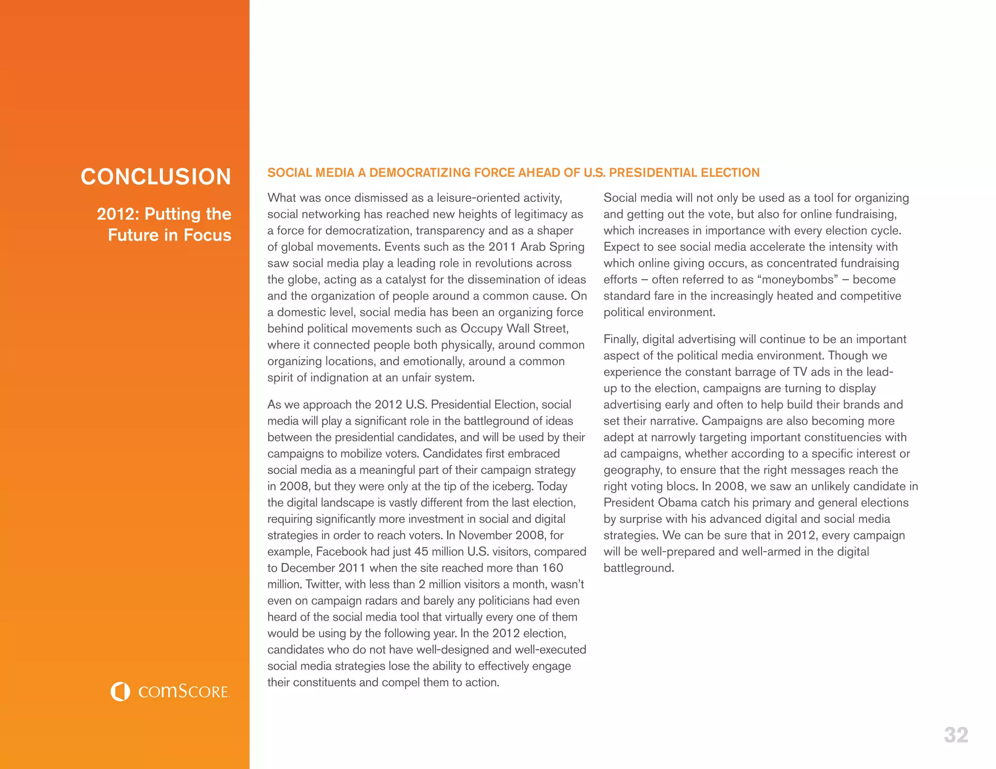 CONCLUSION           SOCIAL MEDIA A DEMOCRATIZING FORCE AHEAD OF U.S. PRESIDENTIAL ELECTION
                     What was once dismissed as a leisure-oriented activity,               Social media will not only be used as a tool for organizing
 2012: Putting the   social networking has reached new heights of legitimacy as            and getting out the vote, but also for online fundraising,
                     a force for democratization, transparency and as a shaper             which increases in importance with every election cycle.
  Future in Focus
                     of global movements. Events such as the 2011 Arab Spring              Expect to see social media accelerate the intensity with
                     saw social media play a leading role in revolutions across            which online giving occurs, as concentrated fundraising
                     the globe, acting as a catalyst for the dissemination of ideas        efforts – often referred to as “moneybombs” – become
                     and the organization of people around a common cause. On              standard fare in the increasingly heated and competitive
                     a domestic level, social media has been an organizing force           political environment.
                     behind political movements such as Occupy Wall Street,
                     where it connected people both physically, around common              Finally, digital advertising will continue to be an important
                     organizing locations, and emotionally, around a common                aspect of the political media environment. Though we
                     spirit of indignation at an unfair system.                            experience the constant barrage of TV ads in the lead-
                                                                                           up to the election, campaigns are turning to display
                     As we approach the 2012 U.S. Presidential Election, social            advertising early and often to help build their brands and
                     media will play a significant role in the battleground of ideas       set their narrative. Campaigns are also becoming more
                     between the presidential candidates, and will be used by their        adept at narrowly targeting important constituencies with
                     campaigns to mobilize voters. Candidates first embraced               ad campaigns, whether according to a specific interest or
                     social media as a meaningful part of their campaign strategy          geography, to ensure that the right messages reach the
                     in 2008, but they were only at the tip of the iceberg. Today          right voting blocs. In 2008, we saw an unlikely candidate in
                     the digital landscape is vastly different from the last election,     President Obama catch his primary and general elections
                     requiring significantly more investment in social and digital         by surprise with his advanced digital and social media
                     strategies in order to reach voters. In November 2008, for            strategies. We can be sure that in 2012, every campaign
                     example, Facebook had just 45 million U.S. visitors, compared         will be well-prepared and well-armed in the digital
                     to December 2011 when the site reached more than 160                  battleground.
                     million. Twitter, with less than 2 million visitors a month, wasn’t
                     even on campaign radars and barely any politicians had even
                     heard of the social media tool that virtually every one of them
                     would be using by the following year. In the 2012 election,
                     candidates who do not have well-designed and well-executed
                     social media strategies lose the ability to effectively engage
                     their constituents and compel them to action.



                                                                                                                                                           32
 