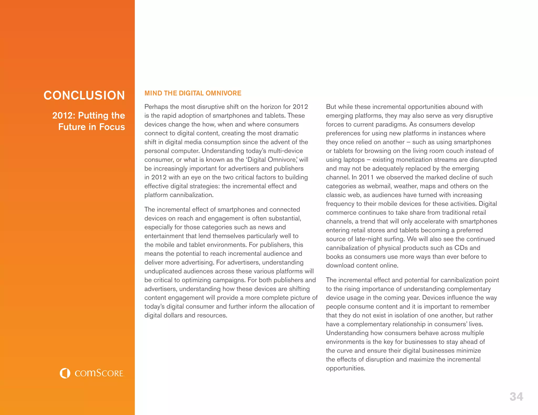 CONCLUSION           MIND THE DIGITAL OMNIVORE
                     Perhaps the most disruptive shift on the horizon for 2012       But while these incremental opportunities abound with
 2012: Putting the   is the rapid adoption of smartphones and tablets. These         emerging platforms, they may also serve as very disruptive
                     devices change the how, when and where consumers                forces to current paradigms. As consumers develop
  Future in Focus
                     connect to digital content, creating the most dramatic          preferences for using new platforms in instances where
                     shift in digital media consumption since the advent of the      they once relied on another – such as using smartphones
                     personal computer. Understanding today’s multi-device           or tablets for browsing on the living room couch instead of
                     consumer, or what is known as the ‘Digital Omnivore,’ will      using laptops – existing monetization streams are disrupted
                     be increasingly important for advertisers and publishers        and may not be adequately replaced by the emerging
                     in 2012 with an eye on the two critical factors to building     channel. In 2011 we observed the marked decline of such
                     effective digital strategies: the incremental effect and        categories as webmail, weather, maps and others on the
                     platform cannibalization.                                       classic web, as audiences have turned with increasing
                                                                                     frequency to their mobile devices for these activities. Digital
                     The incremental effect of smartphones and connected             commerce continues to take share from traditional retail
                     devices on reach and engagement is often substantial,           channels, a trend that will only accelerate with smartphones
                     especially for those categories such as news and                entering retail stores and tablets becoming a preferred
                     entertainment that lend themselves particularly well to         source of late-night surfing. We will also see the continued
                     the mobile and tablet environments. For publishers, this        cannibalization of physical products such as CDs and
                     means the potential to reach incremental audience and           books as consumers use more ways than ever before to
                     deliver more advertising. For advertisers, understanding        download content online.
                     unduplicated audiences across these various platforms will
                     be critical to optimizing campaigns. For both publishers and    The incremental effect and potential for cannibalization point
                     advertisers, understanding how these devices are shifting       to the rising importance of understanding complementary
                     content engagement will provide a more complete picture of      device usage in the coming year. Devices influence the way
                     today’s digital consumer and further inform the allocation of   people consume content and it is important to remember
                     digital dollars and resources.                                  that they do not exist in isolation of one another, but rather
                                                                                     have a complementary relationship in consumers’ lives.
                                                                                     Understanding how consumers behave across multiple
                                                                                     environments is the key for businesses to stay ahead of
                                                                                     the curve and ensure their digital businesses minimize
                                                                                     the effects of disruption and maximize the incremental
                                                                                     opportunities.



                                                                                                                                                       34
 
