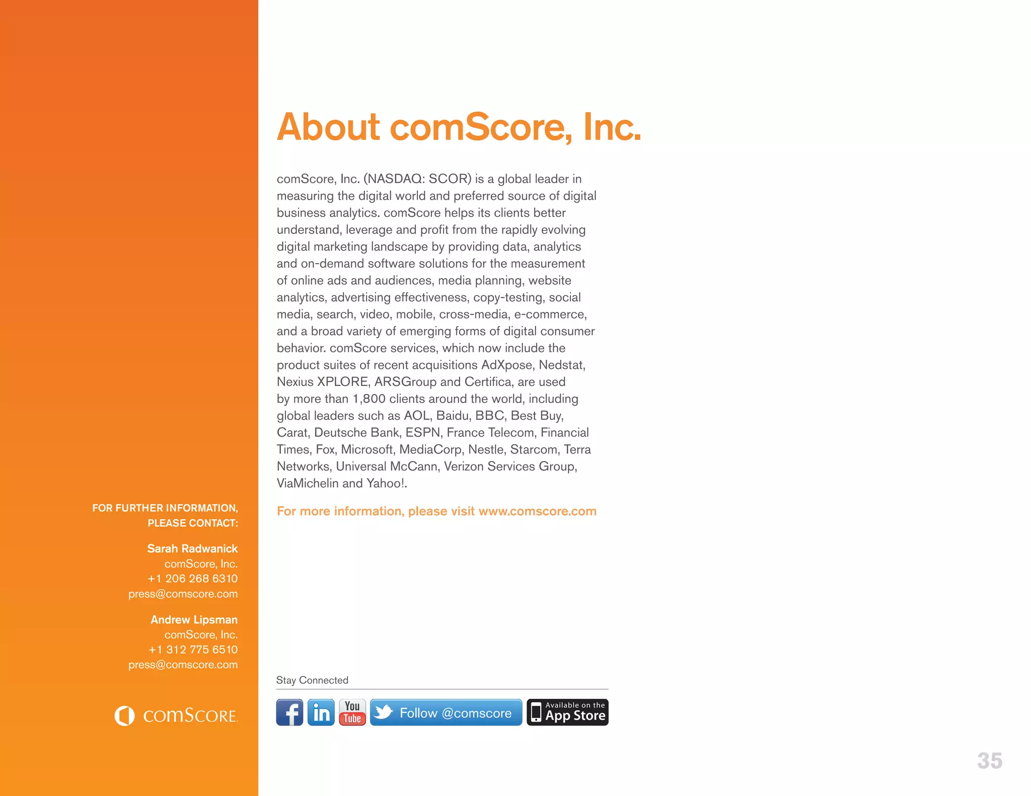 About comScore, Inc.
                             comScore, Inc. (NASDAQ: SCOR) is a global leader in
                             measuring the digital world and preferred source of digital
                             business analytics. comScore helps its clients better
                             understand, leverage and profit from the rapidly evolving
                             digital marketing landscape by providing data, analytics
                             and on-demand software solutions for the measurement
                             of online ads and audiences, media planning, website
                             analytics, advertising effectiveness, copy-testing, social
                             media, search, video, mobile, cross-media, e-commerce,
                             and a broad variety of emerging forms of digital consumer
                             behavior. comScore services, which now include the
                             product suites of recent acquisitions AdXpose, Nedstat,
                             Nexius XPLORE, ARSGroup and Certifica, are used
                             by more than 1,800 clients around the world, including
                             global leaders such as AOL, Baidu, BBC, Best Buy,
                             Carat, Deutsche Bank, ESPN, France Telecom, Financial
                             Times, Fox, Microsoft, MediaCorp, Nestle, Starcom, Terra
                             Networks, Universal McCann, Verizon Services Group,
                             ViaMichelin and Yahoo!.
FOR FURTHER INFORMATION,     For more information, please visit www.comscore.com
         PLEASE CONTACT:

         Sarah Radwanick
            comScore, Inc.
         +1 206 268 6310
     press@comscore.com

         Andrew Lipsman
           comScore, Inc.
         +1 312 775 6510
     press@comscore.com
                             Stay Connected


                                                   Follow @comscore


                                                                                           35
 