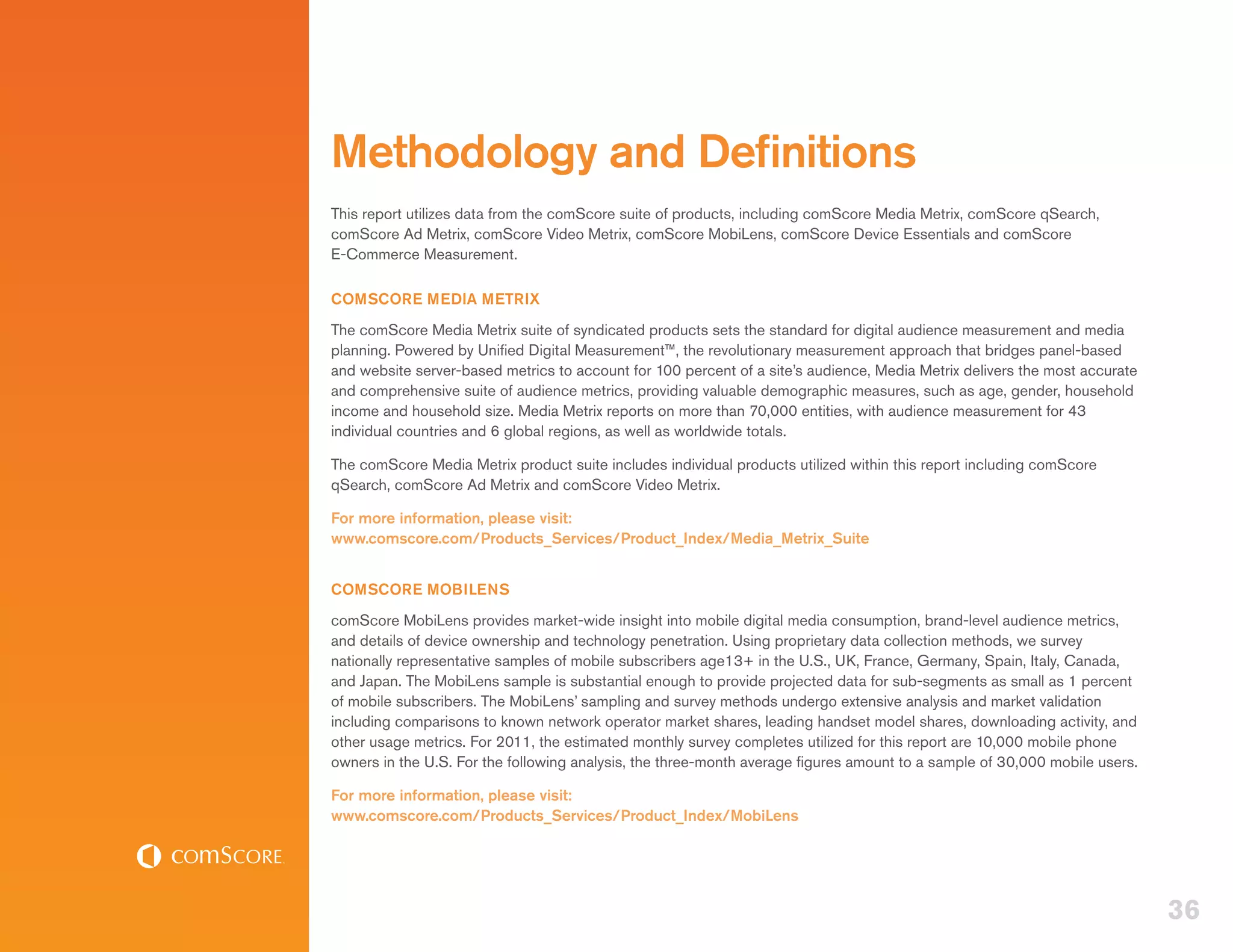 Methodology and Definitions
This report utilizes data from the comScore suite of products, including comScore Media Metrix, comScore qSearch,
comScore Ad Metrix, comScore Video Metrix, comScore MobiLens, comScore Device Essentials and comScore
E-Commerce Measurement.

COMSCORE MEDIA METRIX
The comScore Media Metrix suite of syndicated products sets the standard for digital audience measurement and media
planning. Powered by Unified Digital Measurement™, the revolutionary measurement approach that bridges panel-based
and website server-based metrics to account for 100 percent of a site’s audience, Media Metrix delivers the most accurate
and comprehensive suite of audience metrics, providing valuable demographic measures, such as age, gender, household
income and household size. Media Metrix reports on more than 70,000 entities, with audience measurement for 43
individual countries and 6 global regions, as well as worldwide totals.

The comScore Media Metrix product suite includes individual products utilized within this report including comScore
qSearch, comScore Ad Metrix and comScore Video Metrix.

For more information, please visit:
www.comscore.com/Products_Services/Product_Index/Media_Metrix_Suite


COMSCORE MOBILENS
comScore MobiLens provides market-wide insight into mobile digital media consumption, brand-level audience metrics,
and details of device ownership and technology penetration. Using proprietary data collection methods, we survey
nationally representative samples of mobile subscribers age13+ in the U.S., UK, France, Germany, Spain, Italy, Canada,
and Japan. The MobiLens sample is substantial enough to provide projected data for sub-segments as small as 1 percent
of mobile subscribers. The MobiLens’ sampling and survey methods undergo extensive analysis and market validation
including comparisons to known network operator market shares, leading handset model shares, downloading activity, and
other usage metrics. For 2011, the estimated monthly survey completes utilized for this report are 10,000 mobile phone
owners in the U.S. For the following analysis, the three-month average figures amount to a sample of 30,000 mobile users.

For more information, please visit:
www.comscore.com/Products_Services/Product_Index/MobiLens




                                                                                                                            36
 