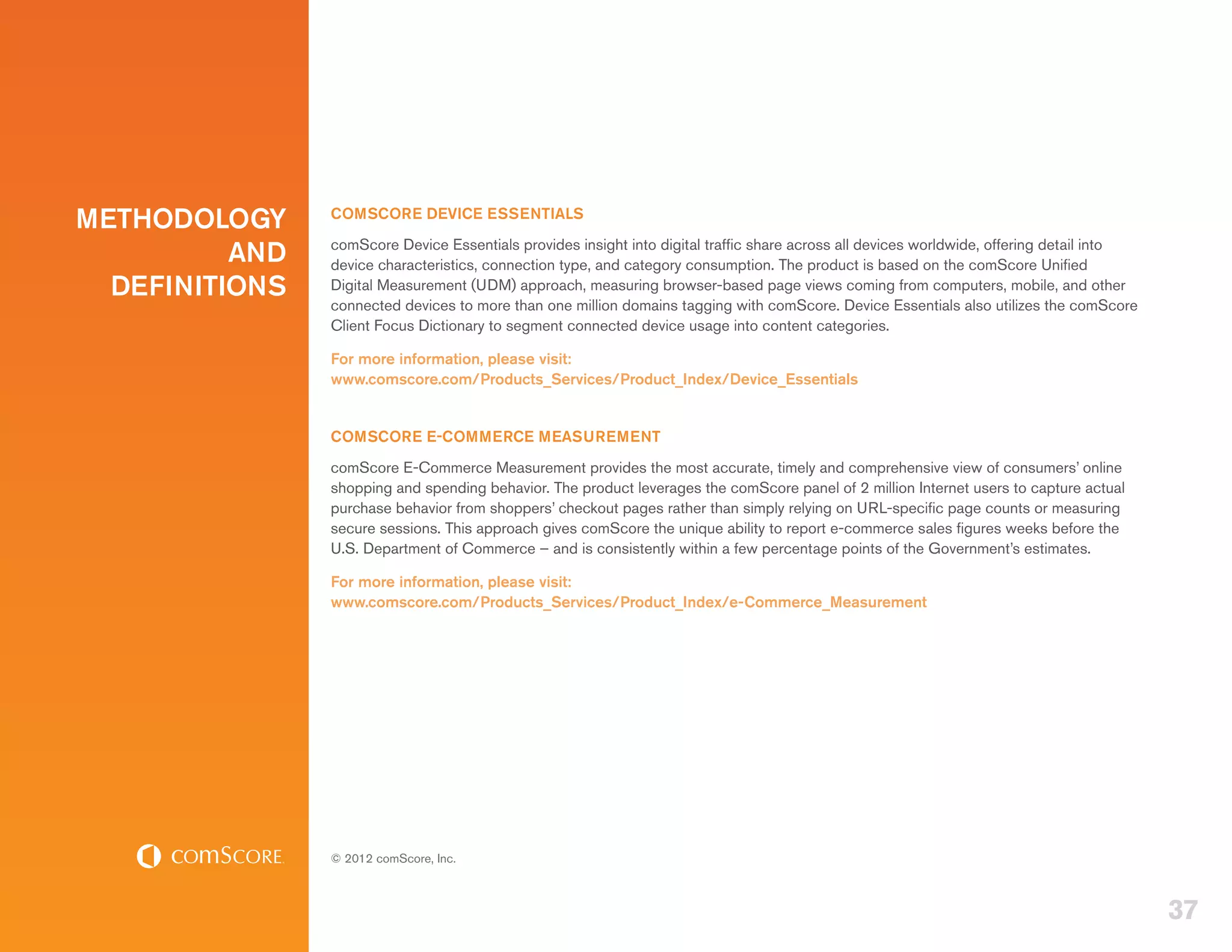 METHODOLOGY     COMSCORE DEVICE ESSENTIALS

          AND   comScore Device Essentials provides insight into digital traffic share across all devices worldwide, offering detail into
                device characteristics, connection type, and category consumption. The product is based on the comScore Unified
  DEFINITIONS   Digital Measurement (UDM) approach, measuring browser-based page views coming from computers, mobile, and other
                connected devices to more than one million domains tagging with comScore. Device Essentials also utilizes the comScore
                Client Focus Dictionary to segment connected device usage into content categories.

                For more information, please visit:
                www.comscore.com/Products_Services/Product_Index/Device_Essentials


                COMSCORE E-COMMERCE MEASUREMENT
                comScore E-Commerce Measurement provides the most accurate, timely and comprehensive view of consumers’ online
                shopping and spending behavior. The product leverages the comScore panel of 2 million Internet users to capture actual
                purchase behavior from shoppers’ checkout pages rather than simply relying on URL-specific page counts or measuring
                secure sessions. This approach gives comScore the unique ability to report e-commerce sales figures weeks before the
                U.S. Department of Commerce – and is consistently within a few percentage points of the Government’s estimates.

                For more information, please visit:
                www.comscore.com/Products_Services/Product_Index/e-Commerce_Measurement




                © 2012 comScore, Inc.



                                                                                                                                            37
 