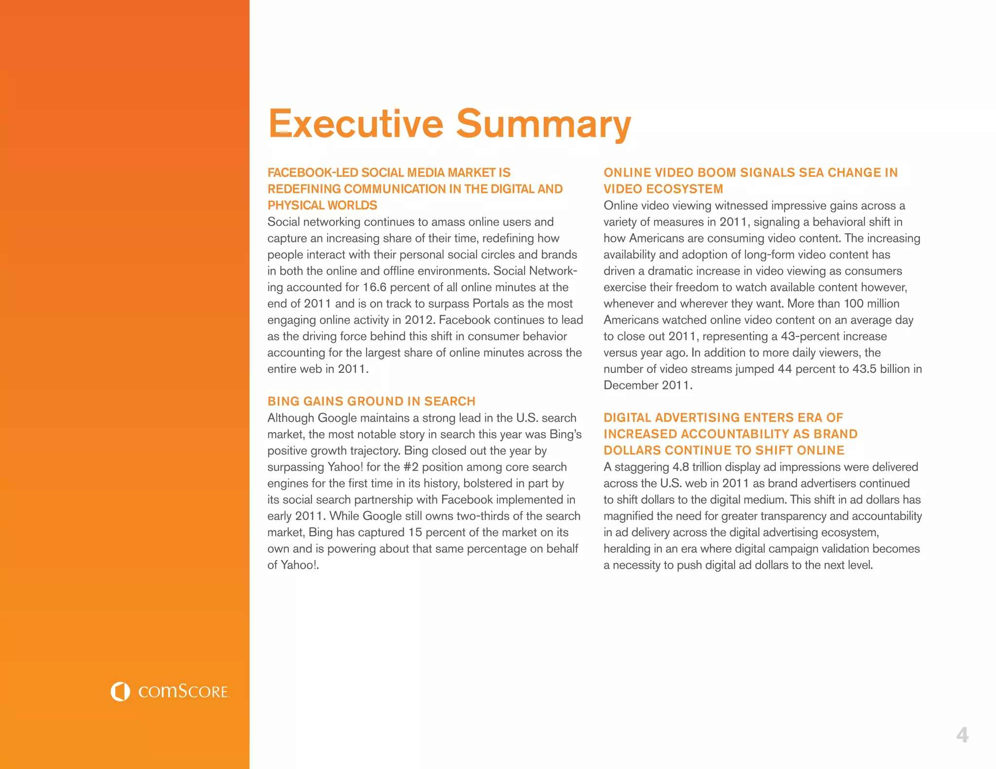 Executive Summary
FACEBOOK-LED SOCIAL MEDIA MARKET IS                               ONLINE VIDEO BOOM SIGNALS SEA CHANGE IN
REDEFINING COMMUNICATION IN THE DIGITAL AND                       VIDEO ECOSYSTEM
PHYSICAL WORLDS                                                   Online video viewing witnessed impressive gains across a
Social networking continues to amass online users and             variety of measures in 2011, signaling a behavioral shift in
capture an increasing share of their time, redefining how         how Americans are consuming video content. The increasing
people interact with their personal social circles and brands     availability and adoption of long-form video content has
in both the online and offline environments. Social Network-      driven a dramatic increase in video viewing as consumers
ing accounted for 16.6 percent of all online minutes at the       exercise their freedom to watch available content however,
end of 2011 and is on track to surpass Portals as the most        whenever and wherever they want. More than 100 million
engaging online activity in 2012. Facebook continues to lead      Americans watched online video content on an average day
as the driving force behind this shift in consumer behavior       to close out 2011, representing a 43-percent increase
accounting for the largest share of online minutes across the     versus year ago. In addition to more daily viewers, the
entire web in 2011.                                               number of video streams jumped 44 percent to 43.5 billion in
                                                                  December 2011.
BING GAINS GROUND IN SEARCH
Although Google maintains a strong lead in the U.S. search        DIGITAL ADVERTISING ENTERS ERA OF
market, the most notable story in search this year was Bing’s     INCREASED ACCOUNTABILITY AS BRAND
positive growth trajectory. Bing closed out the year by           DOLLARS CONTINUE TO SHIFT ONLINE
surpassing Yahoo! for the #2 position among core search           A staggering 4.8 trillion display ad impressions were delivered
engines for the first time in its history, bolstered in part by   across the U.S. web in 2011 as brand advertisers continued
its social search partnership with Facebook implemented in        to shift dollars to the digital medium. This shift in ad dollars has
early 2011. While Google still owns two-thirds of the search      magnified the need for greater transparency and accountability
market, Bing has captured 15 percent of the market on its         in ad delivery across the digital advertising ecosystem,
own and is powering about that same percentage on behalf          heralding in an era where digital campaign validation becomes
of Yahoo!.                                                        a necessity to push digital ad dollars to the next level.




                                                                                                                                         4
 