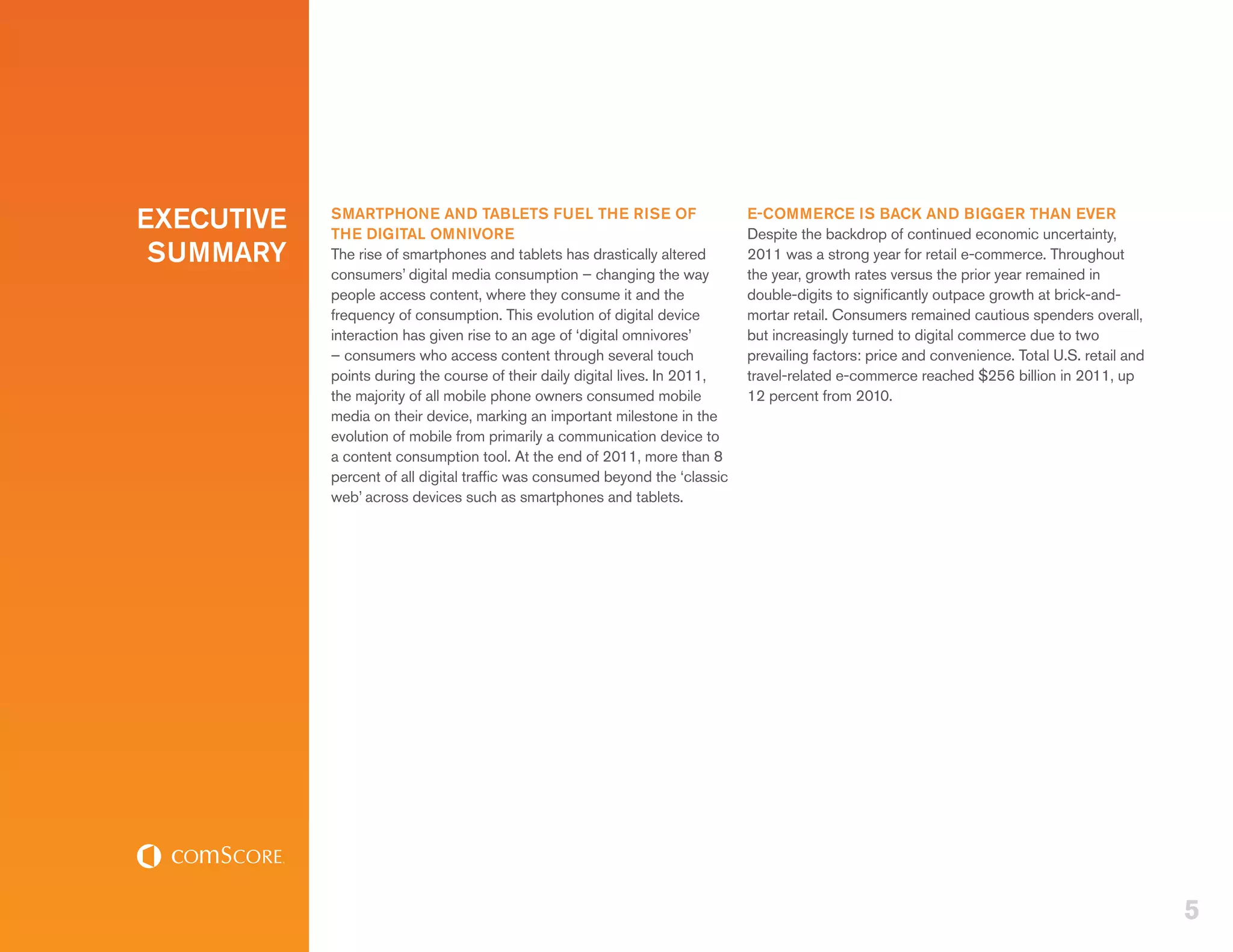EXECUTIVE   SMARTPHONE AND TABLETS FUEL THE RISE OF
            THE DIGITAL OMNIVORE
                                                                              E-COMMERCE IS BACK AND BIGGER THAN EVER
                                                                              Despite the backdrop of continued economic uncertainty,
 SUMMARY    The rise of smartphones and tablets has drastically altered       2011 was a strong year for retail e-commerce. Throughout
            consumers’ digital media consumption – changing the way           the year, growth rates versus the prior year remained in
            people access content, where they consume it and the              double-digits to significantly outpace growth at brick-and-
            frequency of consumption. This evolution of digital device        mortar retail. Consumers remained cautious spenders overall,
            interaction has given rise to an age of ‘digital omnivores’       but increasingly turned to digital commerce due to two
            – consumers who access content through several touch              prevailing factors: price and convenience. Total U.S. retail and
            points during the course of their daily digital lives. In 2011,   travel-related e-commerce reached $256 billion in 2011, up
            the majority of all mobile phone owners consumed mobile           12 percent from 2010.
            media on their device, marking an important milestone in the
            evolution of mobile from primarily a communication device to
            a content consumption tool. At the end of 2011, more than 8
            percent of all digital traffic was consumed beyond the ‘classic
            web’ across devices such as smartphones and tablets.




                                                                                                                                                 5
 