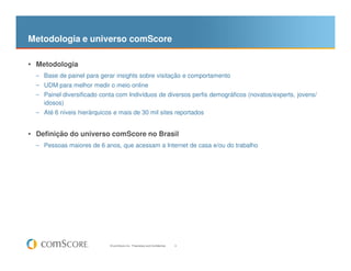 Metodologia e universo comScore

• Metodologia
  – Base de painel para gerar insights sobre visitação e comportamento
  – UDM para melhor medir o meio online
  – Painel diversificado conta com Indivíduos de diversos perfis demográficos (novatos/experts, jovens/
    idosos)
  – Até 6 níveis hierárquicos e mais de 30 mil sites reportados


• Definição do universo comScore no Brasil
  – Pessoas maiores de 6 anos, que acessam a Internet de casa e/ou do trabalho




                            © comScore, Inc. Proprietary and Confidential.   4
 