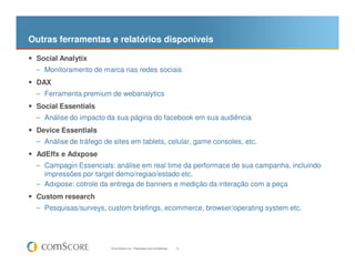 Outras ferramentas e relatórios disponíveis

 Social Analytix
 – Monitoramento de marca nas redes sociais

 DAX
 – Ferramenta premium de webanalytics

 Social Essentials
 – Análise do impacto da sua página do facebook em sua audiência

 Device Essentials
 – Análise de tráfego de sites em tablets, celular, game consoles, etc.
 AdEffx e Adxpose
 – Campagin Essencials: análise em real time da performace de sua campanha, incluindo
   impressões por target demo/regiao/estado etc.
 – Adxpose: cotrole da entrega de banners e medição da interação com a peça
 Custom research
 – Pesquisas/surveys, custom briefings, ecommerce, browser/operating system etc.




                        © comScore, Inc. Proprietary and Confidential.   9
 