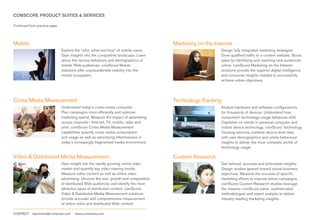 COMSCORE PRODUCT SUITES & SERVICES

Continued from previous page.




Mobile                                                                                  Marketing on the Internet
                                Explore the “who, what and how” of mobile users.                            Design fully integrated marketing strategies.
                                Gain insights into the competitive landscape. Learn                         Drive qualified traffic to a content website. Boost
                                about the various behaviors and demographics of                             sales by identifying and reaching new audiences
                                mobile Web audiences. comScore Mobile                                       online. comScore Marketing on the Internet
                                solutions offer unprecedented visibility into the                           solutions provide the superior digital intelligence
                                mobile ecosystem.                                                           and consumer insights needed to successfully
                                                                                                            achieve online objectives.




Cross Media Measurement                                                                 Technology Tracking
                                Understand today’s cross-media consumer.                                    Analyze hardware and software configurations
                                Plan campaigns more efficiently and optimize                                for thousands of devices. Understand how
                                marketing spend. Measure the impact of advertising                          consumers’ technology-usage behaviors shift.
                                across channels—Internet, TV, mobile, radio and                             Capitalize on trends in personal computer and
                                print. comScore Cross Media Measurement                                     mobile device technology. comScore Technology
                                capabilities quantify cross media consumption                               Tracking services combine device-level data
                                and usage as well as advertising effectiveness in                           with user demographics and online behavioral
                                today’s increasingly fragmented media environment.                          insights to deliver the most complete profile of
                                                                                                            technology usage.

Video & Distributed Media Measurement                                                   Custom Research
                                Gain insight into the rapidly growing online video                          Get tailored, accurate and actionable insights.
                                market and quantify key video-viewing trends.                               Design studies geared toward actual business
                                Measure video content as well as online video                               objectives. Measure the success of specific
                                advertising. Uncover the size, growth and composition                       marketing efforts to improve future campaigns.
                                of distributed Web audiences and identify the most                          comScore Custom Research studies leverage
                                attractive types of distributed content. comScore                           the massive comScore panel, sophisticated
                                Video & Distributed Media Measurement solutions                             methodologies and expert analysts to deliver
                                provide accurate and comprehensive measurement                              industry-leading marketing insights.
                                of online video and distributed Web content.

CONTACT     learnmore@comscore.com      www.comscore.com
 