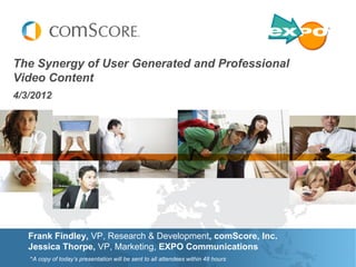The Synergy of User Generated and Professional
Video Content
4/3/2012




   Frank Findley, VP, Research & Development, comScore, Inc.
   Jessica Thorpe, VP, Marketing, EXPO Communications
   *A copy of today’s presentation will be sent to all attendees within 48 hours
 