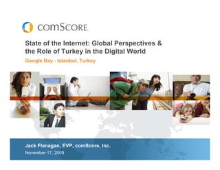 State of the Internet: Global Perspectives &
the Role of Turkey in the Digital World
Google Day - Istanbul, Turkey




Jack Flanagan, EVP, comScore, Inc.
November 17, 2009
 