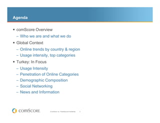 Agenda

 comScore Overview
 – Who we are and what we do
 Global Context
 – Online trends by country & region
 – Usage intensity, top categories
 Turkey: In Focus
 – Usage Intensity
 – Penetration of Online Categories
 – Demographic Composition
 – Social Networking
 – News and Information




                     © comScore, Inc. Proprietary and Confidential.   2
 