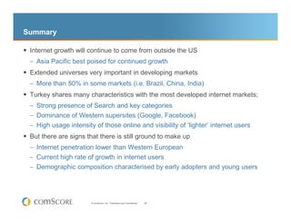 Summary

 Internet growth will continue to come from outside the US
 – Asia Pacific best poised for continued growth
 Extended universes very important in developing markets
 – More than 50% in some markets (i.e. Brazil, China, India)
 Turkey shares many characteristics with the most developed internet markets;
 – Strong presence of Search and key categories
 – Dominance of Western supersites (Google, Facebook)
 – High usage intensity of those online and visibility of ‘lighter’ internet users
 But there are signs that there is still ground to make up
 – Internet penetration lower than Western European
 – Current high rate of growth in internet users
 – Demographic composition characterised by early adopters and young users




                       © comScore, Inc. Proprietary and Confidential.   28
 