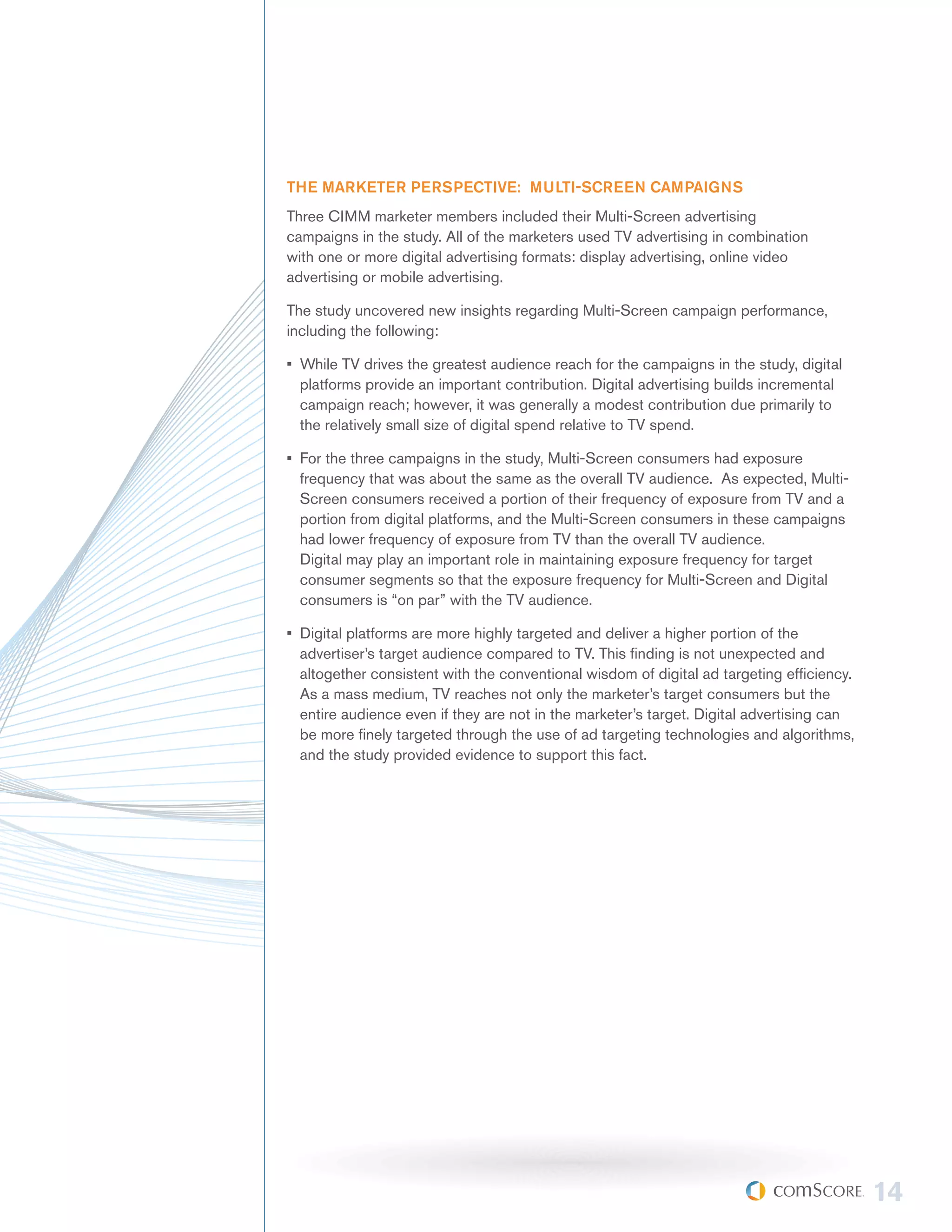 THE MARKETER PERSPECTIVE: MULTI-SCREEN CAMPAIGNS
Three CIMM marketer members included their Multi-Screen advertising
campaigns in the study. All of the marketers used TV advertising in combination
with one or more digital advertising formats: display advertising, online video
advertising or mobile advertising.

The study uncovered new insights regarding Multi-Screen campaign performance,
including the following:

•	 While TV drives the greatest audience reach for the campaigns in the study, digital
   platforms provide an important contribution. Digital advertising builds incremental
   campaign reach; however, it was generally a modest contribution due primarily to
   the relatively small size of digital spend relative to TV spend.

•	 For the three campaigns in the study, Multi-Screen consumers had exposure
   frequency that was about the same as the overall TV audience. As expected, Multi-
   Screen consumers received a portion of their frequency of exposure from TV and a
   portion from digital platforms, and the Multi-Screen consumers in these campaigns
   had lower frequency of exposure from TV than the overall TV audience.
   Digital may play an important role in maintaining exposure frequency for target
   consumer segments so that the exposure frequency for Multi-Screen and Digital
   consumers is “on par” with the TV audience.

•	 Digital platforms are more highly targeted and deliver a higher portion of the
   advertiser’s target audience compared to TV. This finding is not unexpected and
   altogether consistent with the conventional wisdom of digital ad targeting efficiency.
   As a mass medium, TV reaches not only the marketer’s target consumers but the
   entire audience even if they are not in the marketer’s target. Digital advertising can
   be more finely targeted through the use of ad targeting technologies and algorithms,
   and the study provided evidence to support this fact.




                                                                                            14
 