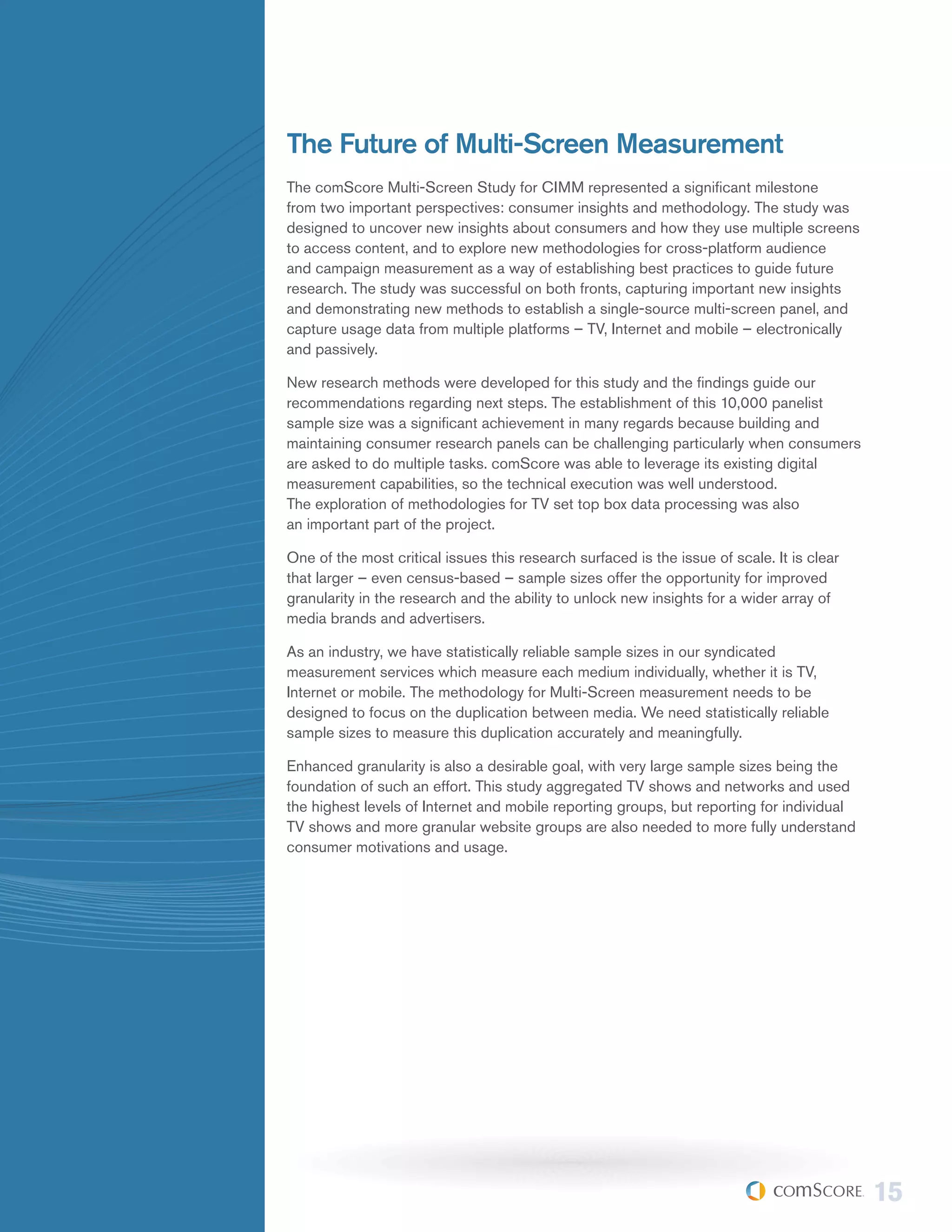 The Future of Multi-Screen Measurement
The comScore Multi-Screen Study for CIMM represented a significant milestone
from two important perspectives: consumer insights and methodology. The study was
designed to uncover new insights about consumers and how they use multiple screens
to access content, and to explore new methodologies for cross-platform audience
and campaign measurement as a way of establishing best practices to guide future
research. The study was successful on both fronts, capturing important new insights
and demonstrating new methods to establish a single-source multi-screen panel, and
capture usage data from multiple platforms – TV, Internet and mobile – electronically
and passively.

New research methods were developed for this study and the findings guide our
recommendations regarding next steps. The establishment of this 10,000 panelist
sample size was a significant achievement in many regards because building and
maintaining consumer research panels can be challenging particularly when consumers
are asked to do multiple tasks. comScore was able to leverage its existing digital
measurement capabilities, so the technical execution was well understood.
The exploration of methodologies for TV set top box data processing was also
an important part of the project.

One of the most critical issues this research surfaced is the issue of scale. It is clear
that larger – even census-based – sample sizes offer the opportunity for improved
granularity in the research and the ability to unlock new insights for a wider array of
media brands and advertisers.

As an industry, we have statistically reliable sample sizes in our syndicated
measurement services which measure each medium individually, whether it is TV,
Internet or mobile. The methodology for Multi-Screen measurement needs to be
designed to focus on the duplication between media. We need statistically reliable
sample sizes to measure this duplication accurately and meaningfully.

Enhanced granularity is also a desirable goal, with very large sample sizes being the
foundation of such an effort. This study aggregated TV shows and networks and used
the highest levels of Internet and mobile reporting groups, but reporting for individual
TV shows and more granular website groups are also needed to more fully understand
consumer motivations and usage.




                                                                                            15
 