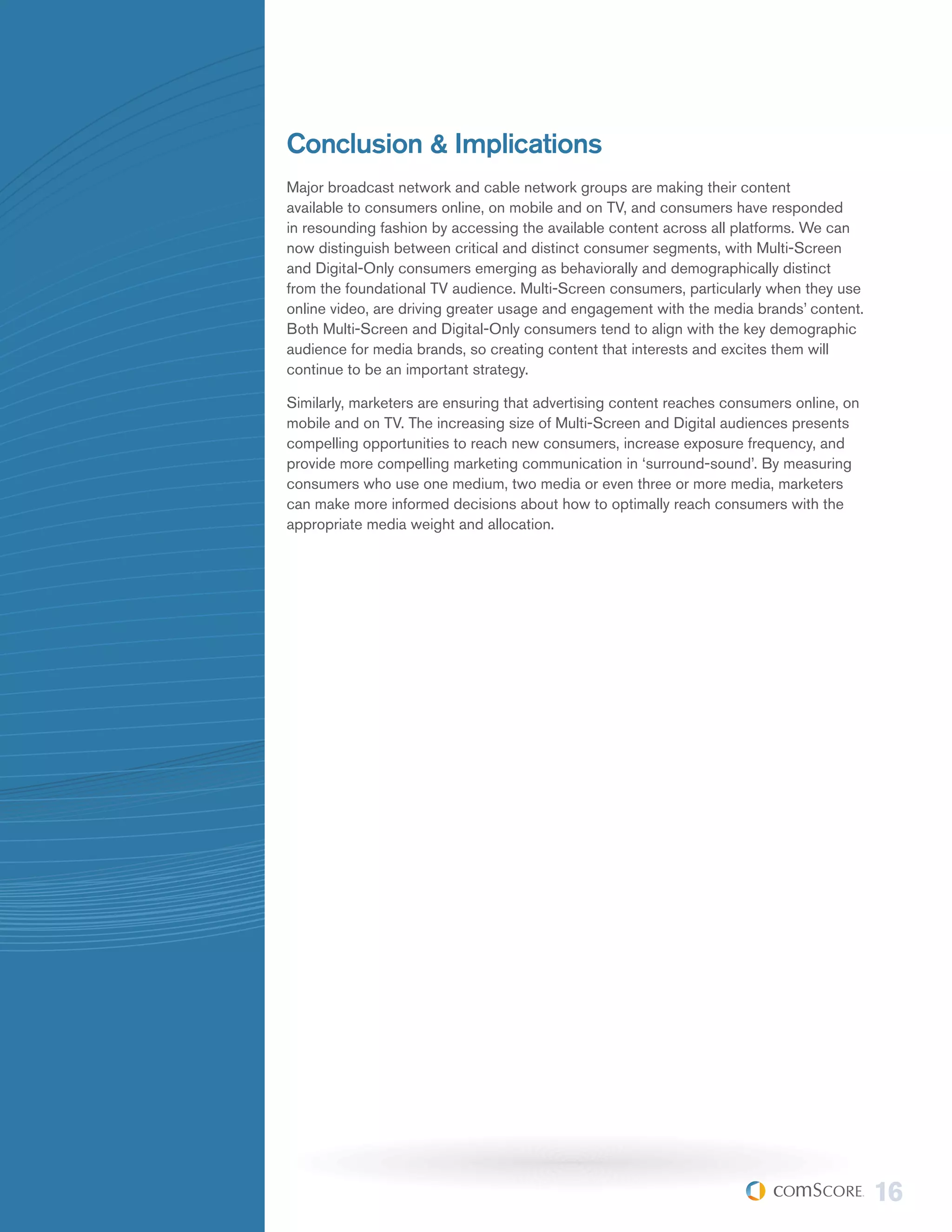 Conclusion & Implications
Major broadcast network and cable network groups are making their content
available to consumers online, on mobile and on TV, and consumers have responded
in resounding fashion by accessing the available content across all platforms. We can
now distinguish between critical and distinct consumer segments, with Multi-Screen
and Digital-Only consumers emerging as behaviorally and demographically distinct
from the foundational TV audience. Multi-Screen consumers, particularly when they use
online video, are driving greater usage and engagement with the media brands’ content.
Both Multi-Screen and Digital-Only consumers tend to align with the key demographic
audience for media brands, so creating content that interests and excites them will
continue to be an important strategy.

Similarly, marketers are ensuring that advertising content reaches consumers online, on
mobile and on TV. The increasing size of Multi-Screen and Digital audiences presents
compelling opportunities to reach new consumers, increase exposure frequency, and
provide more compelling marketing communication in ‘surround-sound’. By measuring
consumers who use one medium, two media or even three or more media, marketers
can make more informed decisions about how to optimally reach consumers with the
appropriate media weight and allocation.




                                                                                          16
 