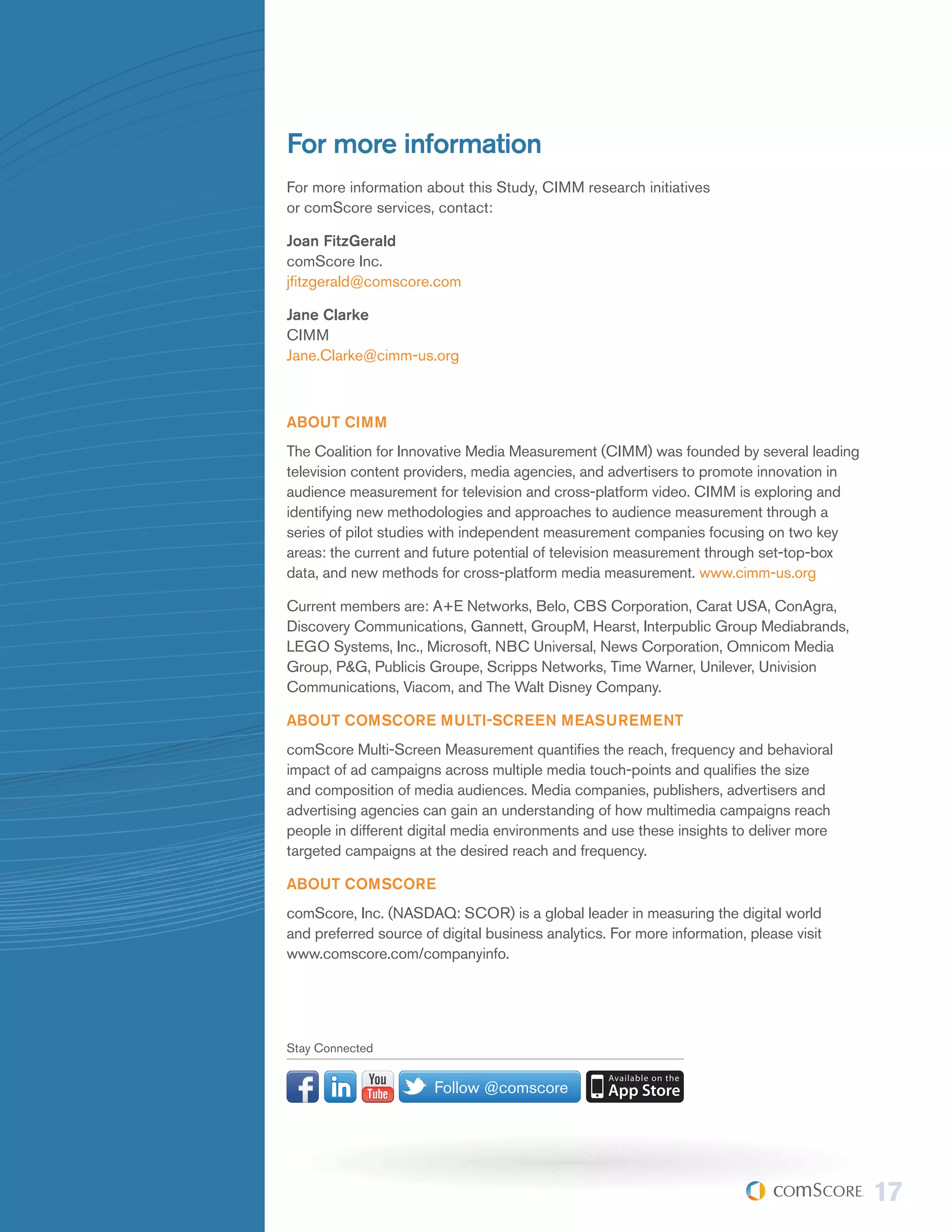 For more information
For more information about this Study, CIMM research initiatives
or comScore services, contact:

Joan FitzGerald
comScore Inc.
jfitzgerald@comscore.com

Jane Clarke
CIMM
Jane.Clarke@cimm-us.org



ABOUT CIMM
The Coalition for Innovative Media Measurement (CIMM) was founded by several leading
television content providers, media agencies, and advertisers to promote innovation in
audience measurement for television and cross-platform video. CIMM is exploring and
identifying new methodologies and approaches to audience measurement through a
series of pilot studies with independent measurement companies focusing on two key
areas: the current and future potential of television measurement through set-top-box
data, and new methods for cross-platform media measurement. www.cimm-us.org

Current members are: A+E Networks, Belo, CBS Corporation, Carat USA, ConAgra,
Discovery Communications, Gannett, GroupM, Hearst, Interpublic Group Mediabrands,
LEGO Systems, Inc., Microsoft, NBC Universal, News Corporation, Omnicom Media
Group, P&G, Publicis Groupe, Scripps Networks, Time Warner, Unilever, Univision
Communications, Viacom, and The Walt Disney Company.

ABOUT COMSCORE MULTI-SCREEN MEASUREMENT
comScore Multi-Screen Measurement quantifies the reach, frequency and behavioral
impact of ad campaigns across multiple media touch-points and qualifies the size
and composition of media audiences. Media companies, publishers, advertisers and
advertising agencies can gain an understanding of how multimedia campaigns reach
people in different digital media environments and use these insights to deliver more
targeted campaigns at the desired reach and frequency.

ABOUT COMSCORE
comScore, Inc. (NASDAQ: SCOR) is a global leader in measuring the digital world
and preferred source of digital business analytics. For more information, please visit
www.comscore.com/companyinfo.




Stay Connected


                       Follow @comscore




                                                                                         17
 