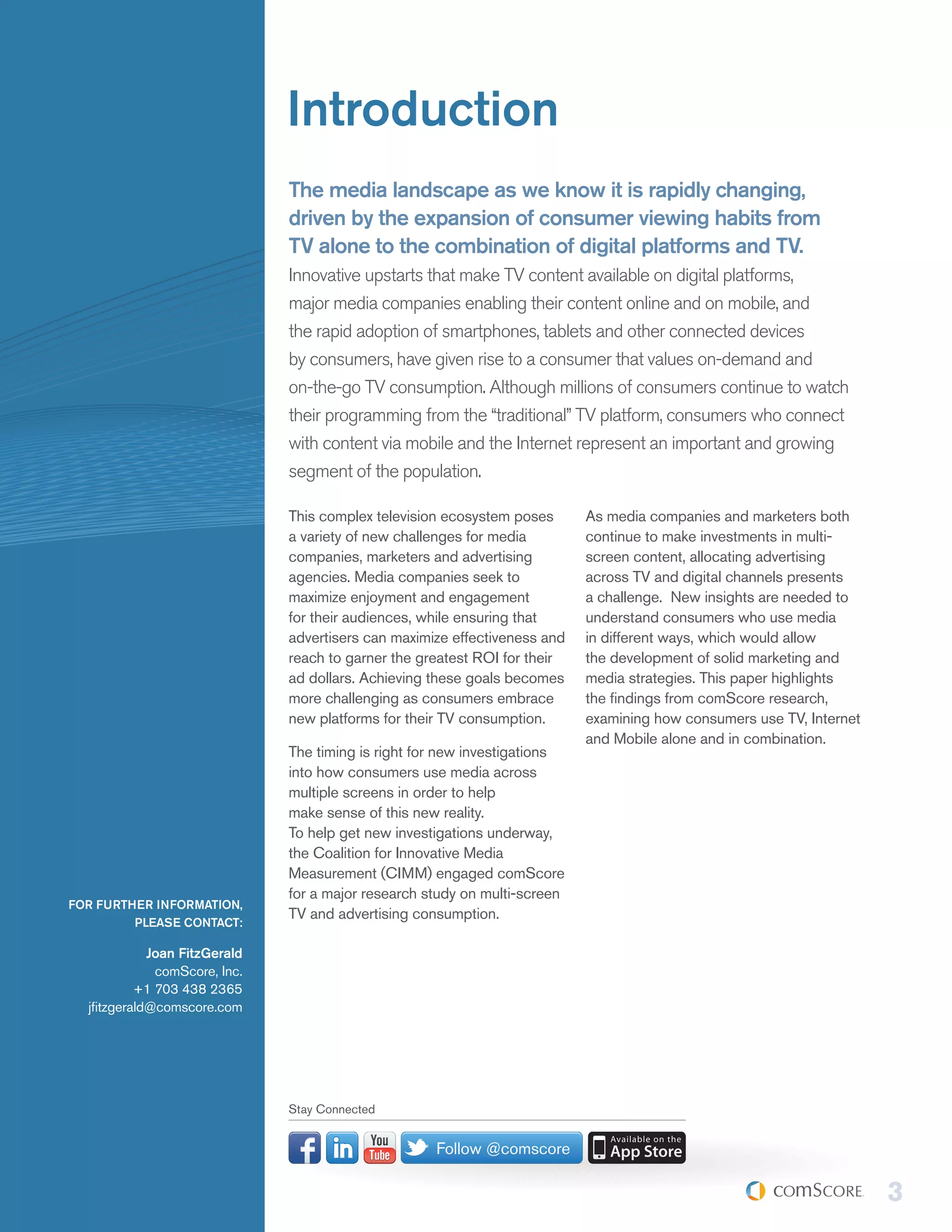 Introduction
                               The media landscape as we know it is rapidly changing,
                               driven by the expansion of consumer viewing habits from
                               TV alone to the combination of digital platforms and TV.
                               Innovative upstarts that make TV content available on digital platforms,
                               major media companies enabling their content online and on mobile, and
                               the rapid adoption of smartphones, tablets and other connected devices
                               by consumers, have given rise to a consumer that values on-demand and
                               on-the-go TV consumption. Although millions of consumers continue to watch
                               their programming from the “traditional” TV platform, consumers who connect
                               with content via mobile and the Internet represent an important and growing
                               segment of the population.

                               This complex television ecosystem poses      As media companies and marketers both
                               a variety of new challenges for media        continue to make investments in multi-
                               companies, marketers and advertising         screen content, allocating advertising
                               agencies. Media companies seek to            across TV and digital channels presents
                               maximize enjoyment and engagement            a challenge. New insights are needed to
                               for their audiences, while ensuring that     understand consumers who use media
                               advertisers can maximize effectiveness and   in different ways, which would allow
                               reach to garner the greatest ROI for their   the development of solid marketing and
                               ad dollars. Achieving these goals becomes    media strategies. This paper highlights
                               more challenging as consumers embrace        the findings from comScore research,
                               new platforms for their TV consumption.      examining how consumers use TV, Internet
                                                                            and Mobile alone and in combination.
                               The timing is right for new investigations
                               into how consumers use media across
                               multiple screens in order to help
                               make sense of this new reality.
                               To help get new investigations underway,
                               the Coalition for Innovative Media
                               Measurement (CIMM) engaged comScore
                               for a major research study on multi-screen
FOR FURTHER INFORMATION,
                               TV and advertising consumption.
         PLEASE CONTACT:

             Joan FitzGerald
              comScore, Inc.
           +1 703 438 2365
  jfitzgerald@comscore.com




                               Stay Connected


                                                     Follow @comscore

                                                                                                                       3
 